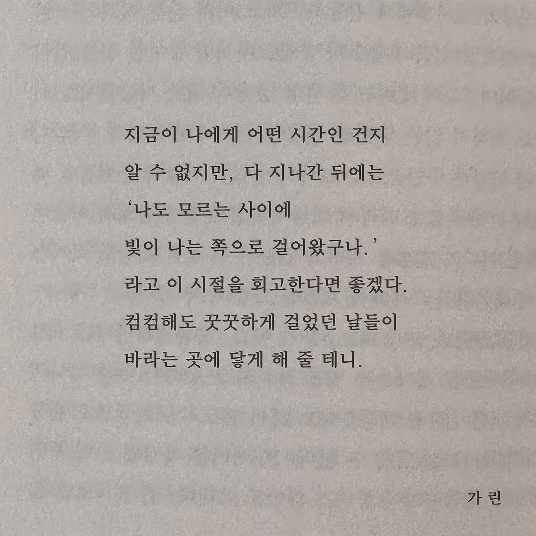 Photo by 가 린 on November 06, 2025. May be an image of book and text that says '지금이 나에게 어떤 시간인 건지 알 알수 수 없지만, 다 지나간 뒤에는 '나도 모르는 사이에 빛이 나는 쪽으로 걸어왔구나. 라고이시절을 이 시절을 회고한다면 좋겠다. 라고 컴컴해도 꽃꽃하게 걸었던 날들이 바라는 곳에 닿게해줄테니 닿게 가린'.
