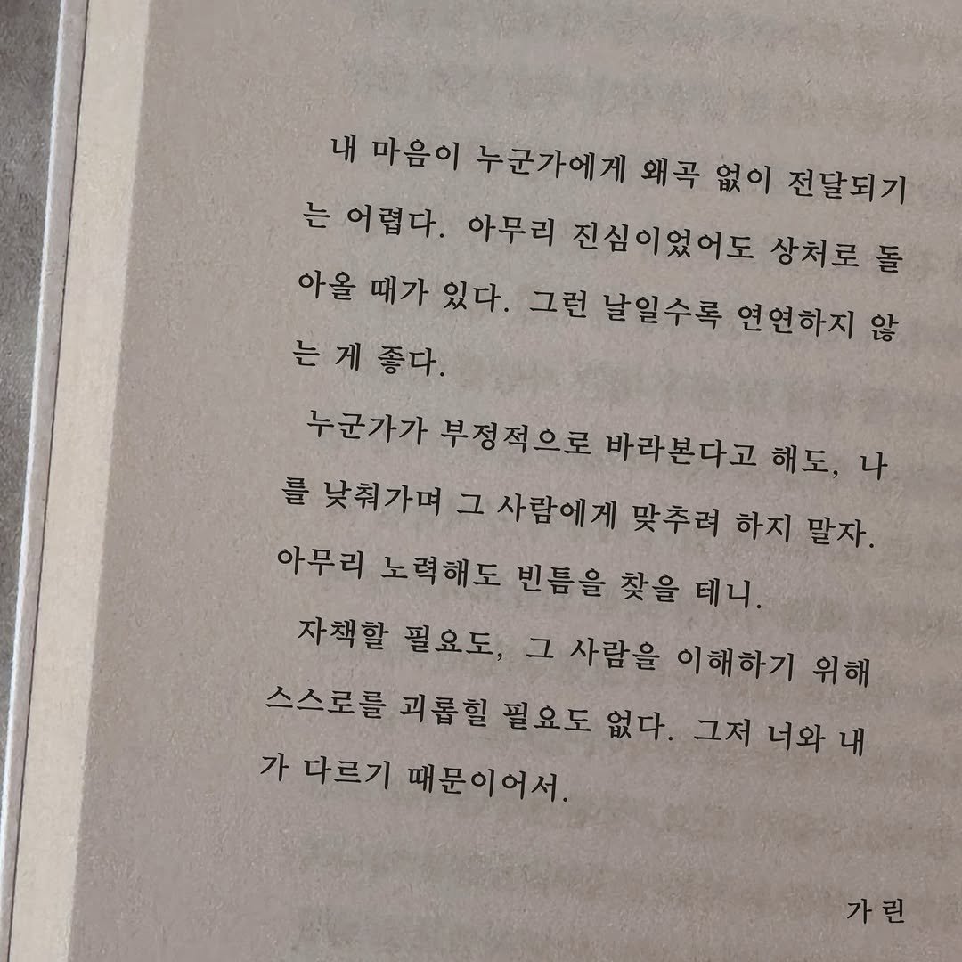Photo by 가 린 on April 08, 2026. May be an image of book and text that says '내 마음이 누군가에게 왜곡 없이 전달되기 는어렵다. 아무리 진심이었어도 상처로 돌 아을 때가 있다. 그런 날일수록 연연하지 않 는계종 좋다. 누군가가 부정적으로 바라본다고 해도, 나 를 낮춰가며 그 사람에게 맞추려 하지 말자. 아무리 노력해도 빈틈을 찾을 테니. 자책할 필요도, 사람을 이해하기 위해 스스로를 괴롭힐 필요도 없다. 그저 너와 내 가 다르기 때문이어서. 가린'.