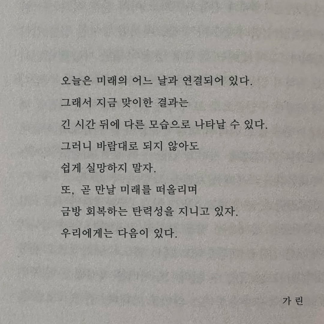 Photo by 가 린 on April 10, 2026. May be an image of book and text that says '오늘은 미래의 어느 날과 연결되어 있다. 그래서 지금 맞이한 결과는 긴 시간 뒤에 다른 모습으로 나타날 수 있다. 그러니 바람대로 되지 않아도 쉽게 실망하지 말자. 또, 곧 만날 미래를 떠올리며 금방 회복하는 탄력성을 지니고 있자. 우리에게는 다음이 있다. 가린 린'.