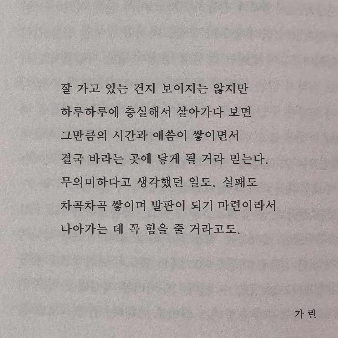 Photo by 가 린 on November 15, 2025. May be an image of book and text that says '잘가고있는건지보이지는않지관 잘 가고 있는 건지 보이지는 않지만 하루하루에 충실해서 살아가다 보면 그만큼의 시간과 애씀이 쌓이면서 결국 바라는 곳에 닿게 될 거라 믿는다. 무의미하다고 생각했던 일도, 실패도 차곡차곡 쌓이며 발판이 되기 마련이라서 나아가는 데 꼭 힘을 줄 거라고도. 가린'.