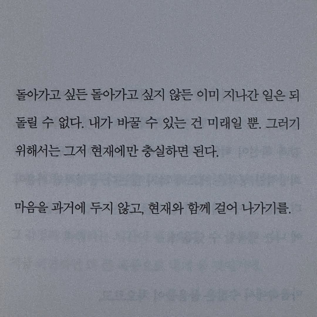 Photo by 가 린 on August 10, 2025. May be an image of book and text that says '돌아가고 싶든 돌아가고 싶지 싶지않든 않든 이미 지나간 일은되 돌릴 수 없다. 내가 바꿀 수 있는 건 미래일 뿐. 그러기 위해서는 그저 현재에만 충실하면 된다. 마음을 과거에 두지 않고, 현재와 함께 걸어 께결어나가기를. 나가기를.'.