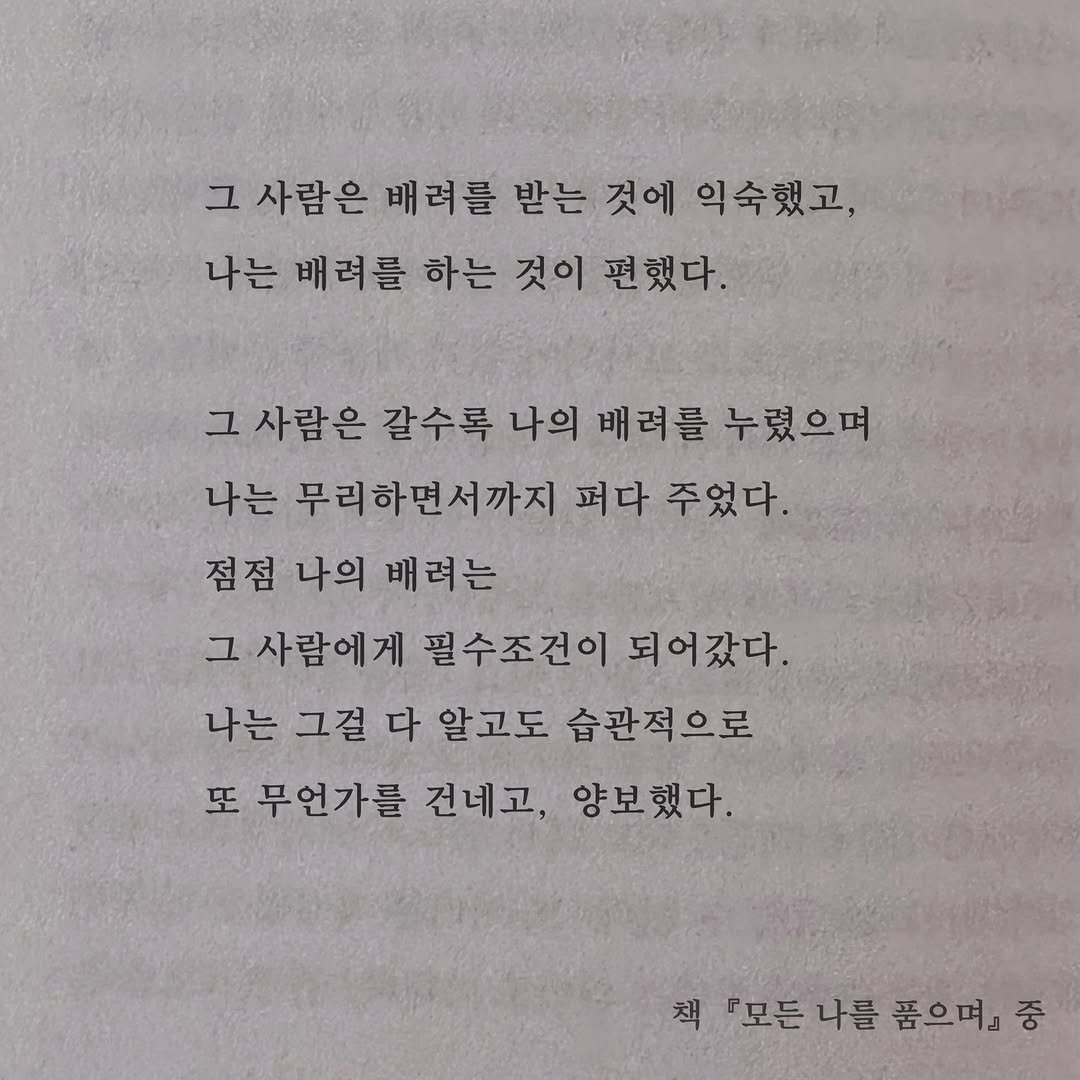 Photo by 가 린 on December 07, 2025. May be an image of book and text that says '그 사람은 배려를 받는 것에 익숙했고, 나는 배려를 하는 것이 편했다. 그 사람은 갈수록 나의 배려를 누렸으며 나는 무리하면서까지 퍼다 주었다. 점점 나의 배려는 그 사람에게 필수조건이 되어갔다. 나는 그걸 다 알고도 습관적으로 또 무언가를 건네고, 양보했다. 책 『모든나를 『모든 나를 품으며』 중'.