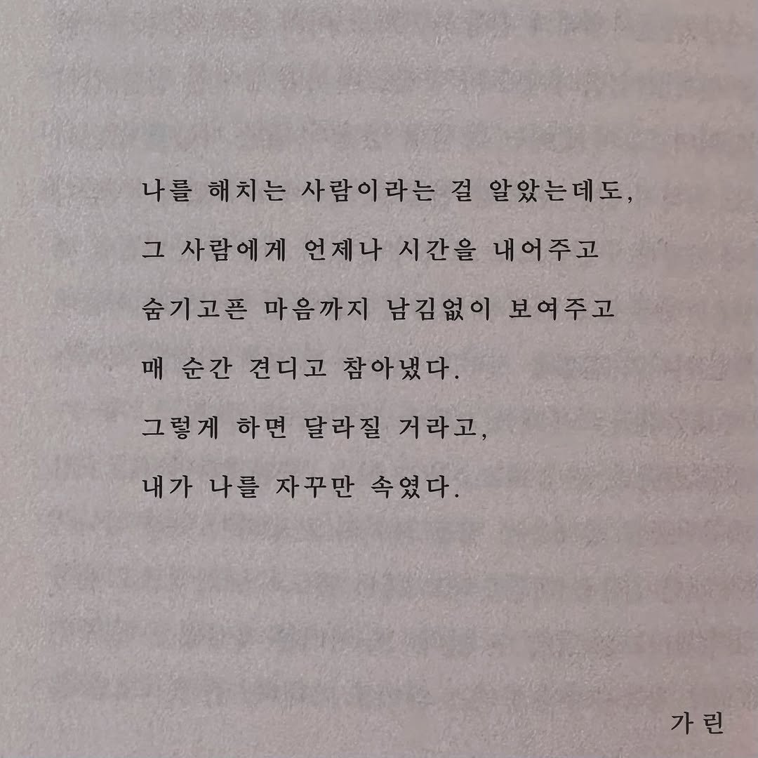 Photo by 가 린 on September 21, 2025. May be an image of book and text that says '나를 해치는 사람이라는 걸 알았는데도, 그 사람에게 언제나 시간을 내어주고 숨기고픈 마음까지 남김없이 보여주고 매 매순간 견디고 참아냈다. 그렇게 하면 달라질 거라고, 내가 나를 자꾸만 속였다. 가린'.