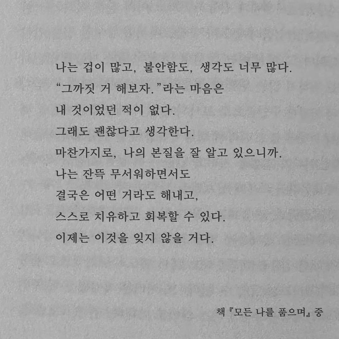 Photo by 가 린 on February 19, 2026. May be an image of book and text that says '나는 겁이 많고, 불안함도, 생각도 너무 많다. "그까짓 거 해보자. "라는 마음은 내 것이었던 적이 없다. 그래도 괜찮다고 생각한다. 마찬가지로, 나의 본질을 잘 알고 있으니까. 나는 잔뜩 무서워하면서도 결국은 어떤 거라도 해내고, 스스로 치유하고 회복할 수 있다. 이제는 이것을 잊지 않을 거다. 책 『모든 나를 품으며』 책모모든나를품으며』중 중'.