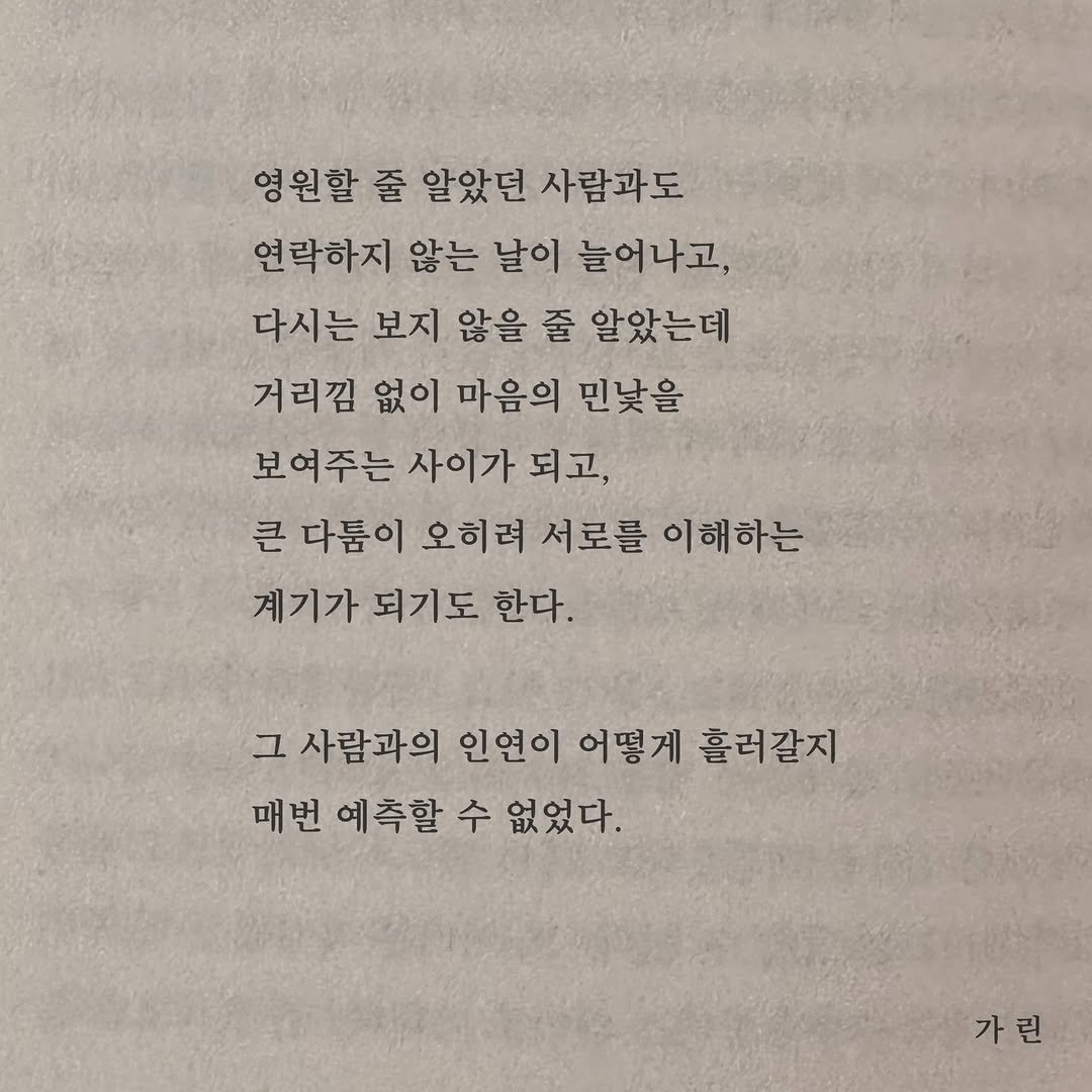 Photo by 가 린 on April 22, 2026. May be an image of book and text that says '영원할 줄 알았던 사람과도 연락하지 않는 날이 날이 늘어나고, 다시는 보지 않을 줄 알았는데 거리낌 없이 마음의 민낯을 보여주는 사이가 되고, 큰 다툼이 오히려 서로를 이해하는 계기가 되기도 한다. 그 사람과의 인연이 어떻게 흘러갈지 매번 예측할 수 없었다. 가린'.