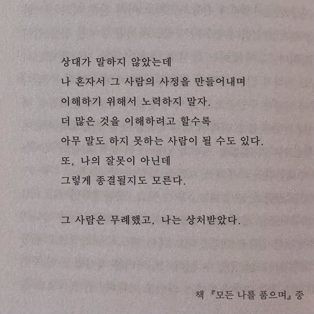 Photo by 가 린 on September 23, 2025. May be an image of book and text that says '상대가 말하지 않았는데 나 혼자서 그 사람의 사정을 만들어내며 이해하기 위해서 노력하지 말자. 더 많은 것을 이해하려고 할수록 아무 말도 하지 못하는 사람이 될 수도 있다. 또, 나의 잘못이 아닌데 그렇게 종결될지도 모른다. 그 사람은 무례했고, 나는 상처받았다. 책 『모든나를 『모든 나를 품으며』 중'.
