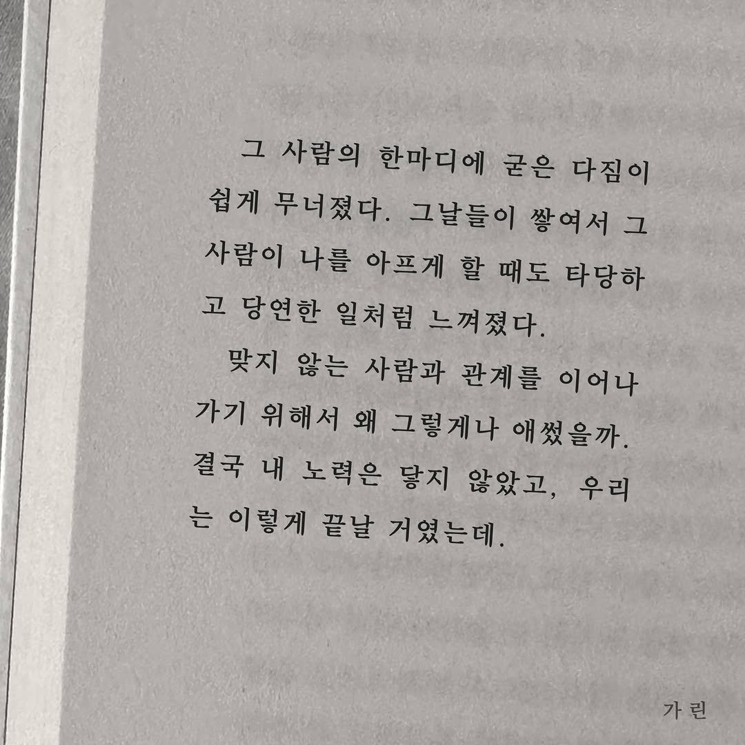 Photo by 가 린 on December 17, 2025. May be an image of book and text that says '그 사람의 한마디에 굳은 다짐이 쉽게 무너졌다. 그날들이 쌓여서그 사람이 나를 아프게 할 때도 타당하 고 당연한 일처럼 느껴졌다. 맞지 않는 사람과 관계를 이어나 가기 위해서 왜 그렇게나 애썼을까. 결국 내 노력은 닿지 않았고, 우리 는 이렇게 끝날 거였는데. 가 가린'.