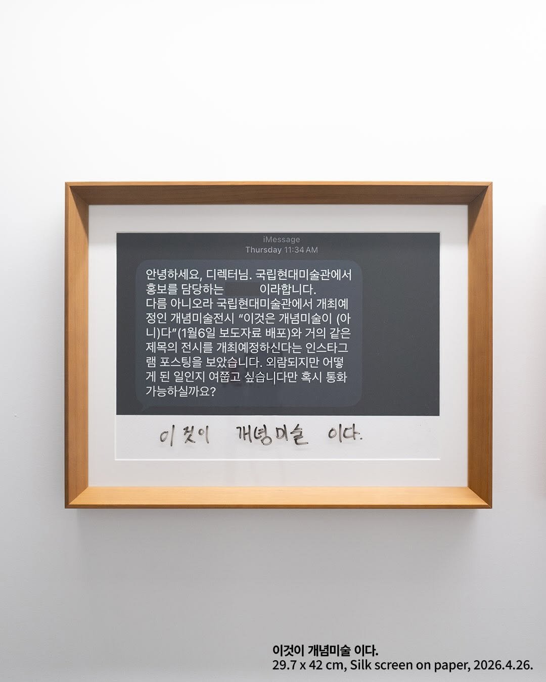 Photo by Gallery Shilla_갤러리신라 on April 01, 2026. May be an image of shadow box, picture frame and text that says 'iMessage Thursday 1:34AM 안녕하세요, 디렉터님. 국립현대미술관에서 홍보를 흥보를담당하는 담당하는 이라합니다. 다름 름아니오라 국립현대미술관에서 개최예 정인 개념미술전시' '이것은 개념미술이 (아 )다"(1월6일 보도자료 거의 같은 제목의 전시를 개최예정하신다는 인스타그 램 램포스팅을 보았습니다. 외람되지만 어떻 게된일인지여줍고 일인지 여짧고 싶습니다만 혹시 통화 가능하실까요? 이것이 개성미슬 이다. 이것이 개념미술 이다. 29.7x 42 cm, Silk screen on paper, 2026.4.26.'.