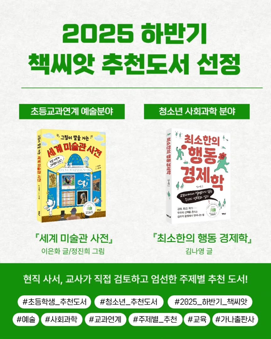 Photo by 가나출판사 on September 08, 2025. May be an image of text that says '2025 하반기 책씨앗 추천도서 선정 초등교과연계 예술분야 F 4 그림이 홍그림이말을거는 말을 거는 미술관 청소년 청소년사회과학분야 사회과학 분야 手 ጠባዳያይ 台 S # 최소한의 EE ES 행동 경제학 입는 りん当1 고마서며 광원원 Ast 当合sと 신리팩 원에서 지었아는 『세계 미술관 사전」 이은화 글/정진희 그림 [최소한의 행동 경제학」 김나영 글 현직 사서, 교사가 직접 검토하고 엄선한 주제별 추천 도서! #초등학생_추천도서 추천도서 #예술 #사회과학 #청소년_ #청소년_추천도서 추천도서 #교과연계 #2025_하반기_책씨앗 #주제별_추천 #교육 #가나출판사'.
