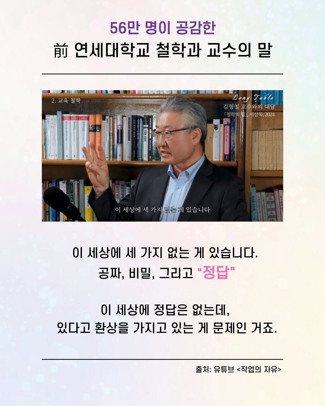 Photo by 가나출판사 on December 28, 2025. May be an image of text that says '56만 명이 공감한 前 나연세대학교 철학과 교수의 말 2.교육철학 LongTable Lang Lar ra6Be 김형철교수와의대. 수와의 대담 김형철 철학의 ,서삼 서삼독,2024 2024 이세상에세가지없는게있습니다 가지없는 있습니다 이세상에서 이 세상에 세 가지 없는 게 있습니다. 공짜, 비밀, 그리고 "정답" 이 세상에 정답은 없는데, 있다고 환상을 가지고 있는 게 문제인 거죠. 출처: 유튜브 <작업의 자유>'.
