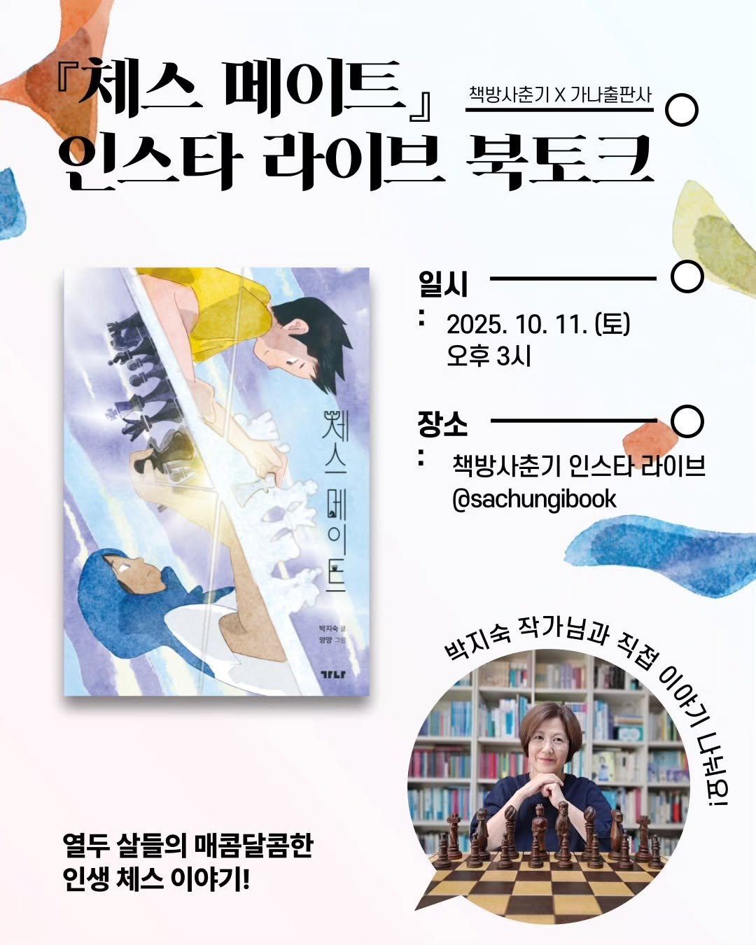 Photo by 가나출판사 on October 01, 2025. May be an illustration of ‎1 person, book, poster, magazine and ‎text that says '‎『체스 페이트』 」 책방사춘기X가나출판사 가나출판사 인스타 라이브 북토크 일시 2025. 10. 2025.10.11.（星 10.11.（星） 11. (토) 오후3시 3시 오후 ឃខ 스 知 ူတး 장소 책방사춘기 인스타 라이브 @sachungibook 박지속고 방양 TFLI 박지숙 작가님과 박지숙작가님과 직접 AE קיסום 社 열두 살들의 매콤달콤한 인생 체스 이야기!‎'‎‎.