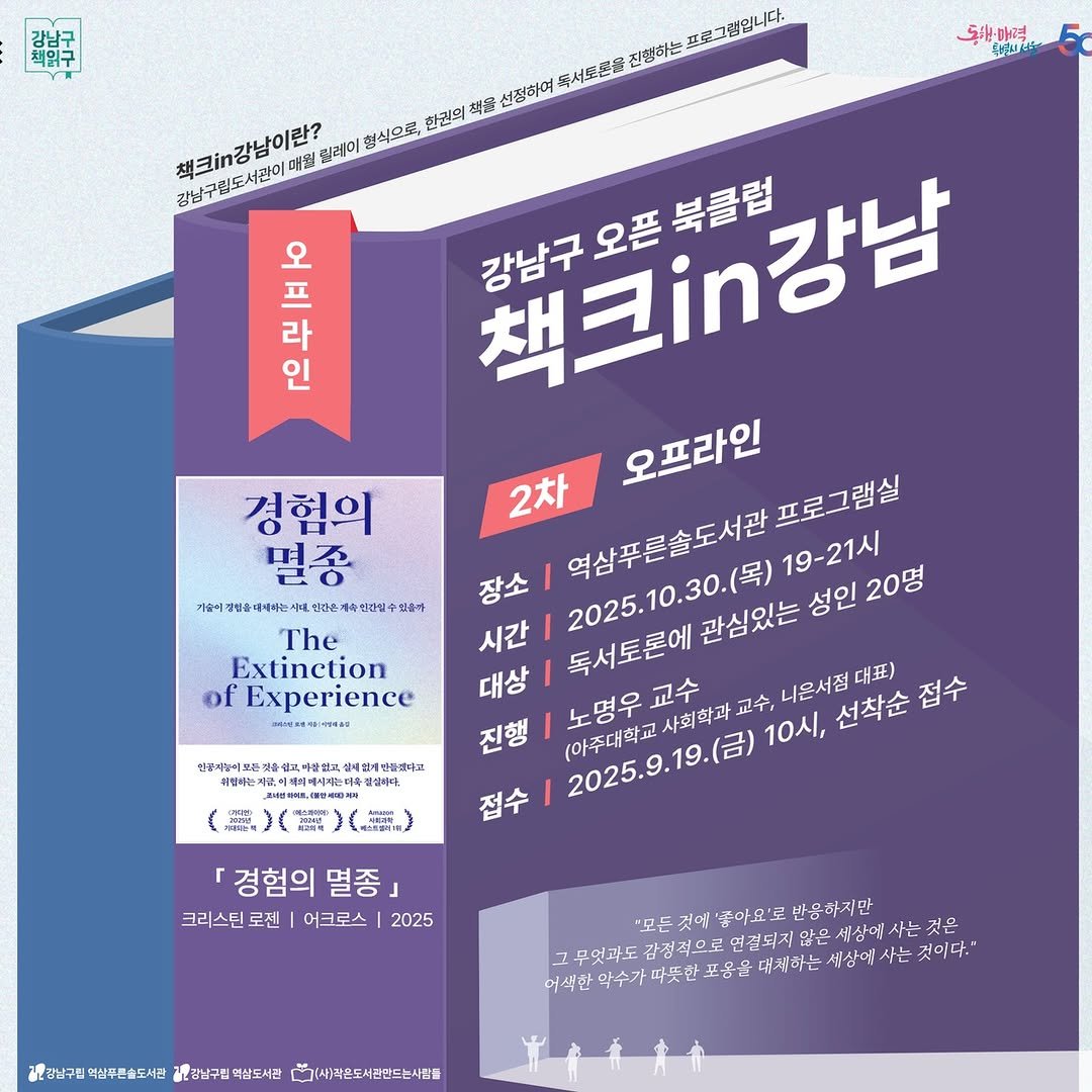 Photo by 강남구립도서관 on October 16, 2025. May be an image of ‎poster, book, magazine and ‎text that says '‎新鮮 پانگ 동하력 매력 શકરન 프로그럽입니다. 독서도은을 진행하는 책크강납이란? 광남구림도서관이마월 매월 칠레미 형식으로, 한권의 佐噌 선정하며 강남구림도서관이 오 프 라 책크.강남 북클럽 강남구오픈북클럽 인 오프라인 프로그램실 경험의 2차 멸종 장소 역삼푸론솔도서관. 2025.10.30.(号)19- 가솥이 벗방을때시라는시 전다운계녹전단말 The 시간| Extinction of Experience 대상 독서토론에관 관심있는 성인 19-21시 20명 교수 사회학과 교수, 니은서점 대표) 진행 (아주대학교 노명우교수 2025.9.19.(日） 10시, 선착순 접수 접수 만풍지놀이보든 바정하는지 검주대쌀업지 실자인개법품생다회 설실배다. （） 「경험의 멸종 크리스틴 로센 어크로스 2025 "모든 '좋이요'로 반응하지만 무엇과도 감정적으로 연결되지않은 많은 세상에 사는 것은 어색한 포음닭 대지하는 세상에 사는 것이다. 광강남구린 력삼푸른출도시간 제광남구립 애상도서관 다무그:4)라온도서전만드는시간들‎'‎‎.