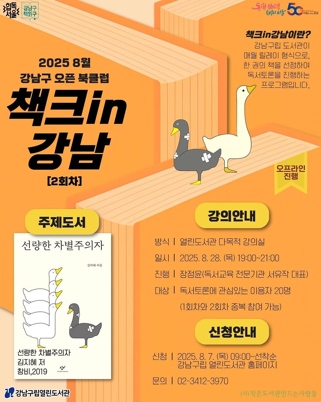 Photo by 강남구립도서관 on August 13, 2025. May be an image of poster, book and text that says '戀 題 5원매력 특별시서울 다-강남 책크`n강남이란? 강남구립 도서관이 매뭘 릴레이 형식으로 한 권의 책을 선정하여 독서토론을 진행하는 프로그램입니다, 프로 2025 8월 강남구 오픈 북클럽 책크in 강남 [2회차] 오프라인 진행 주제도서 선량한 차별주의자 강의안내 김저세지음 방식| 열린도서관 다목적 강의실 일시| 2025. 8. 28. (목) 19:00~21:00 21:00 진행 장정윤(독서교육 전문기관 서유작 대표) 대상 독서토론에 관심있는 이용자 20명 (1회차와 2회차 중복 참여 가능) 선량한 선량한차별주의자 차별주의자 김지혜 저 창비,2019 あッ အတ်ဒိ 신청안내 신청 강남구립열린도서관 2025. 7. (목) 09:00~선착순 09:00~ 강남구립 열린도서관 홈페이지 02-3412-3970 문의 (사)작은도서관만드는사람들'.