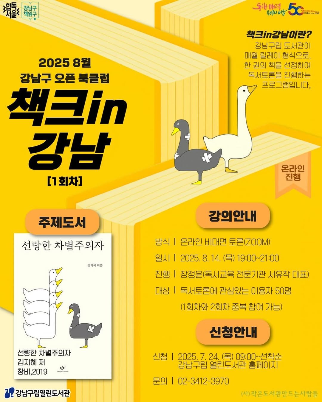 Photo by 강남구립도서관 on July 27, 2025. May be a doodle of ‎poster, book and ‎text that says '‎開 5원매력 특별니서울 마매특경남 책크`가감남이란? 강남구립 구립 도서관이 매월 릴레이 형식으로, 한 권의 책을 선정하여 독서토론을 진행하는 프로그램입니다, 2025 8원 강남구 오픈 북클럽 책크i 강남 [1회차] 온라인 진행 주제도서 선량한 차별주의자 강의안내 김지에져음 여움 방식 온라인 비대면 토론(Z0OM) 일시| 2025. 8. 14. (목) 19:00~21:00 진행 장정윤(독서교육 전문기관 서유작 대표) 대상 독서토론에 관심있는 이용자 50명 (1회차와 2회차 중복 참여 가능) יו. 선량한별주의자 선량한 차별주의자 김지혜 저 창비,2019 2019 참비, だ 신청안내 신청 강남구립열린도서관 2025.7.24. 2025 24. (목) 09:00~선착순 열린도서관 홈페이지 02-3412-3970 문의 (사)작은도서관만드는사람들‎'‎‎.