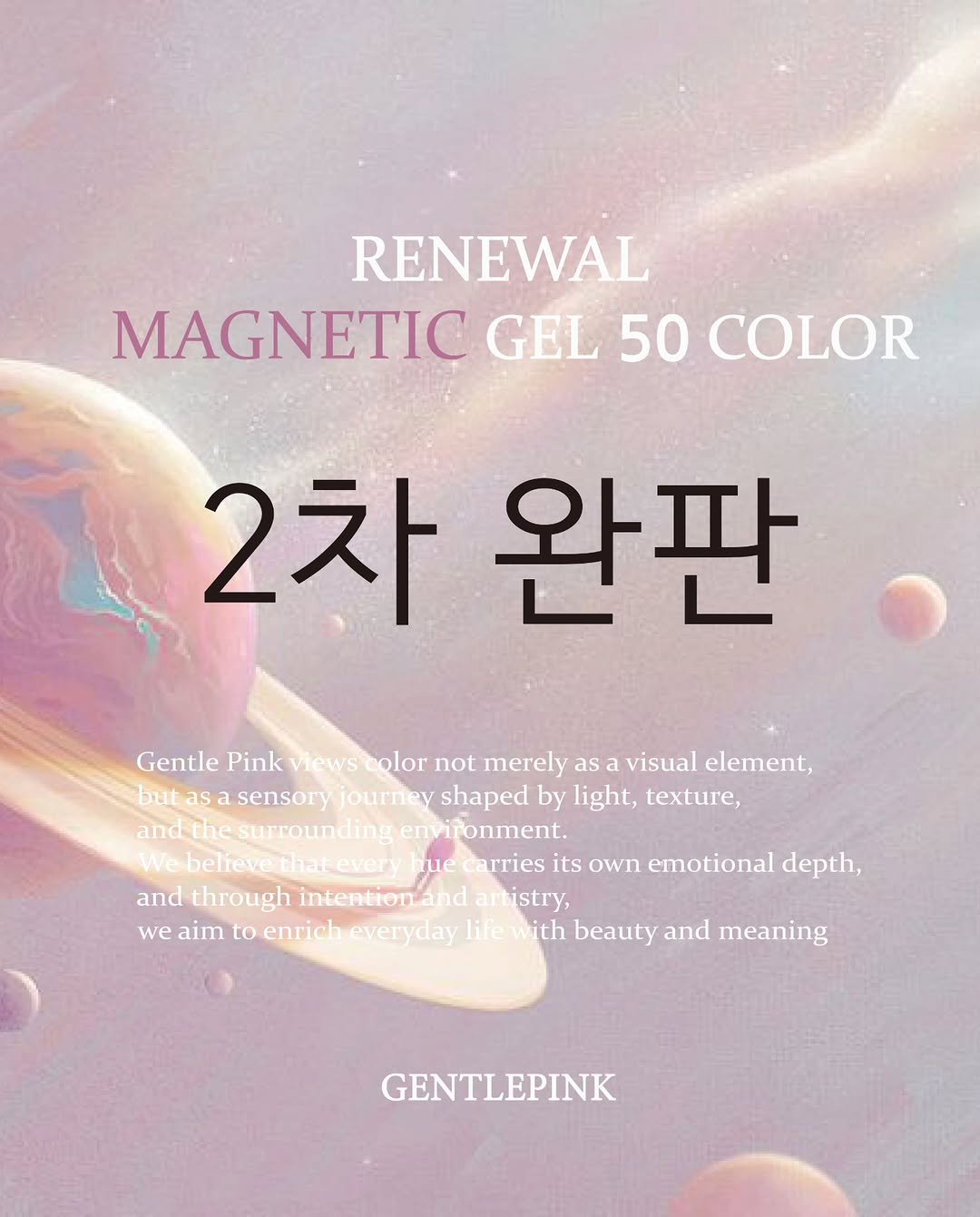 Photo by GENTLEPINK 젠틀핑크 공식 인스타그램 on February 05, 2026. May be an image of poster and text that says 'RENEWAL MAGNETIC GEL 50 COLOR 2차 완판 Gentle Pink Views olor not merely as visual element, but as sensory journey shaped by light, e, and the surrounding envi envifonment. Webelie We believe.thatevery believe ue arries its own emotional depth, and through intentionand and tistry, we aim to enrich everyday life with beauty and meaning GENTLEPINK'.