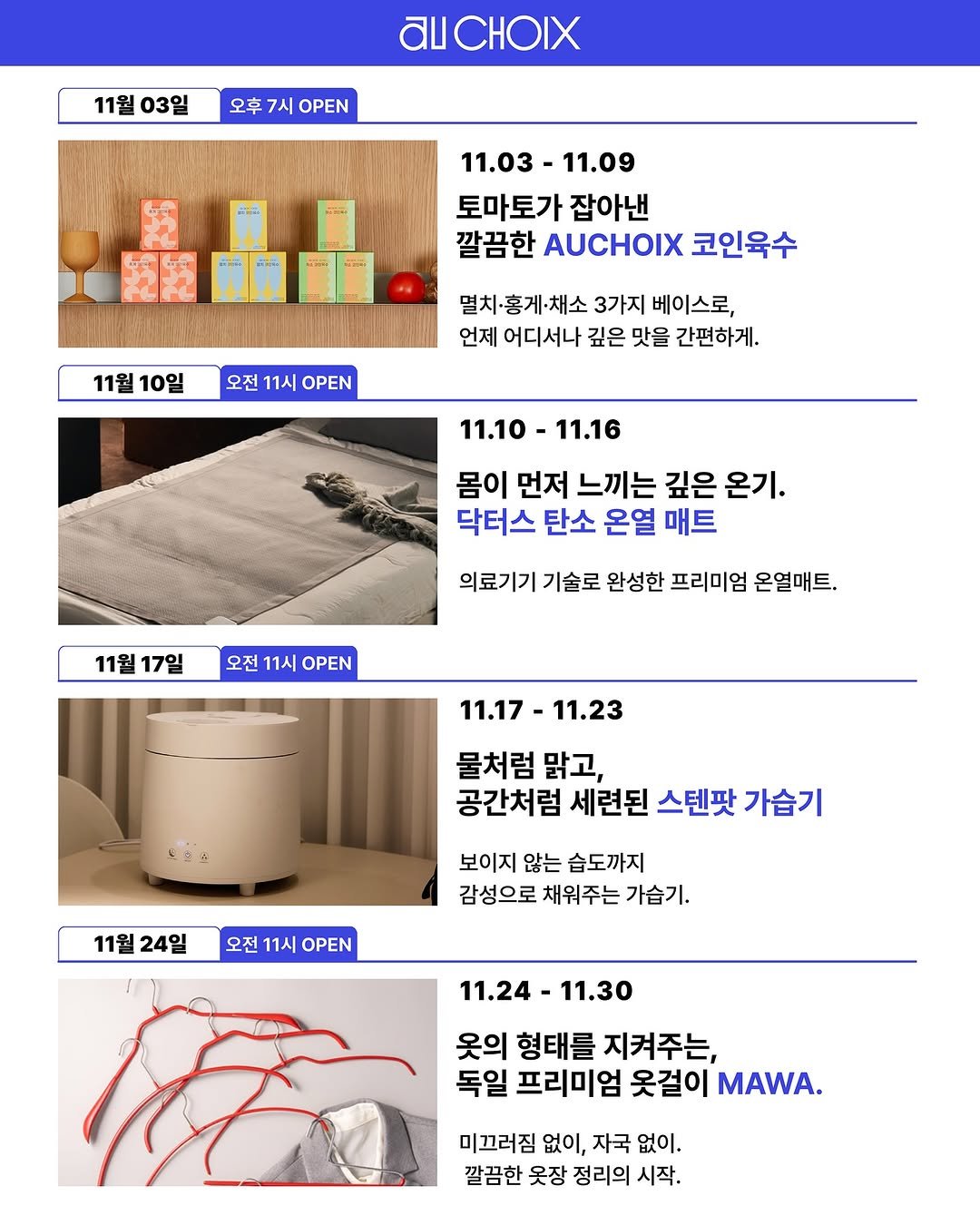 Photo shared by AUCHOIXㅣ오슈와 on October 30, 2025 tagging @gerrard_park. May be an image of poster and text that says '11월 03일 AICHOIX 오후 7시 OPEN 11.03- 11.09 토마토가 잡아낸 깔끔한 AUCHOIX 코인육수 11월10일 11월 10일 오전 11시 OPEN 멸치 홍게·채소 3가지 베이스로, 언제 어디서나 깊은 맛을 간편하게. 11.10 11.16 몸이 먼저 느끼는 깊은 온기. 닥터스 탄소 온열 매트 11월 17일 의료기기 기술로 완성한 프리미엄 온열매트 오전 11시 OPEN 11.17 11.23 물처럼 맑고, 공간처럼 세련된 스텐팟 가습기 11월 24일 보이지 않는 습도까지 감성으로 채워주는 가습기. 오전 11시 OPEN 11.24- 11.24-11.30 11.30 옷의 형태를 지켜주는, 독일 프리미엄 옷걸이 MAWA. 미끄러짐 없이, 자국 없이. 깔끔한 옷장 정리의 시작.'.