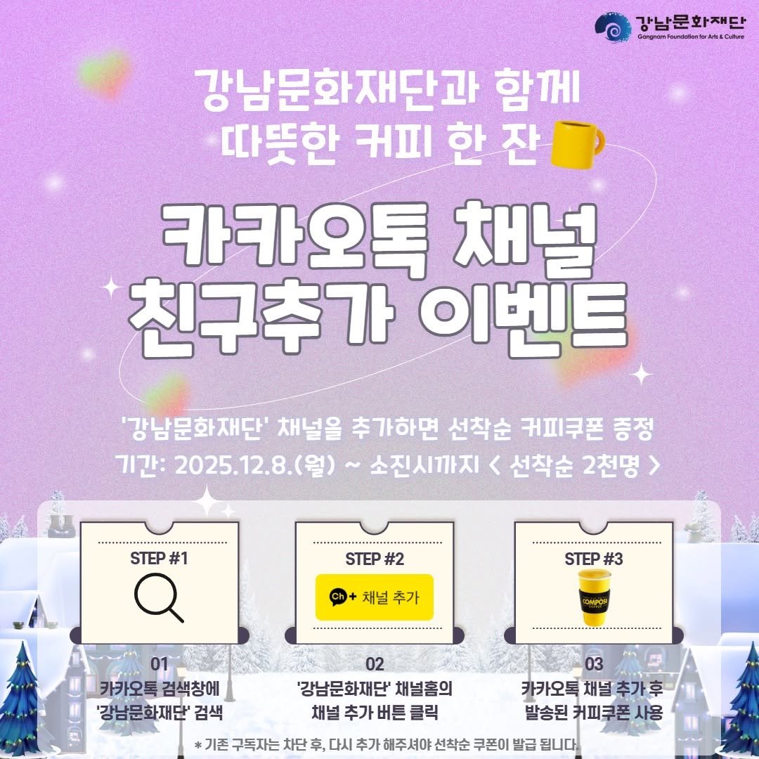 Photo by 강남문화재단 on December 08, 2025. May be an image of text that says '강남문화재단 cb 문화재 단 Gorghan cлR 강남문화재단과 함께 따뜻한 ΉnΙ 한 잔 카카오톡 채널 친구추가 이벤트 '강남문화재단' 채널을 추가하면 선착순 커피쿠폰 증정 기간: 2025.12.8.(월) 소진시까지 < 선착순 2천명> STEP #1 STEP #2 채널 추가 STEP #3 KOMPOM -... 01 카카오톡 카카오톡검색창에 검색창에 '강남문화재단' 검색 02 '강남문화재단' 채널홈의 채널 추가 버튼 클릭 03 카카오톡 채널 추가후 발송된 커피쿠폰 사용 기존 구독자는 차단 후, 다시 추가 해주셔야 선착순 쿠폰이 발급 됩니다'.