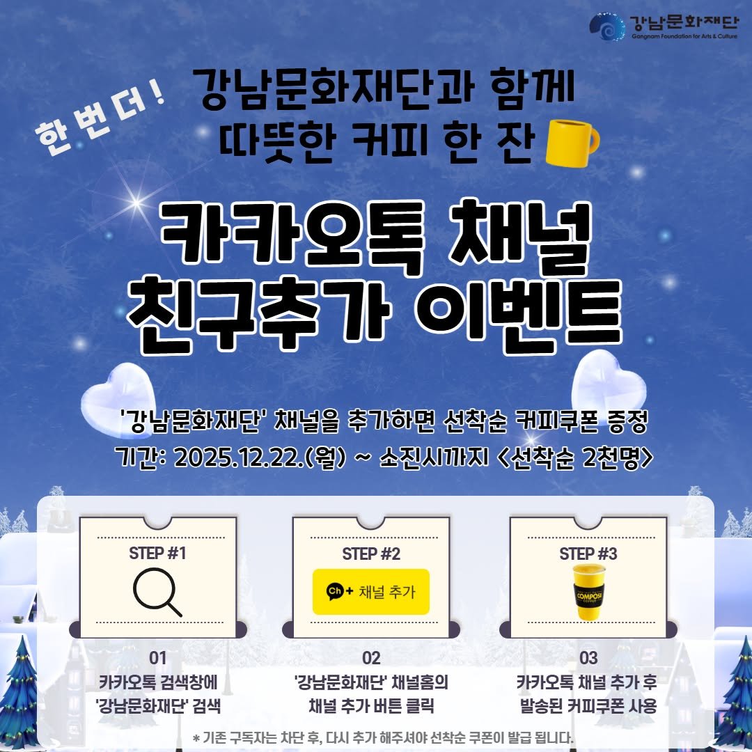 Photo by 강남문화재단 on December 21, 2025. May be an image of text that says 'eebiican สรุธราไทานสิงป 강남문화재단 한번더! 강남문화재단과 함께 따뜻한 귀피 따뜻한커피한잔 한 잔 카카오톡 채널 친구추가 이벤트 '강남문화재단' 채널을 추가하면 선착순 커피쿠폰 증정 기간: 2025.12.22.(월) 2025. 소진시까지 <선착순 2천명> STEP #1 Q STEP #2 채널 추가 . STEP #3 ิ 01 카카오톡 카카오톡검색창에 검색창에 '강남문화재단' 검색 .... 02 '강남문화재단' 채널홈의 채널 추가 버튼 클릭 03 카카오톡 채널 추가 발송된 커피쿠폰 사용 기존 구독자는 차단 후, 다시 추가 해주셔야 선착순 쿠폰이 발급 됩니다.'.