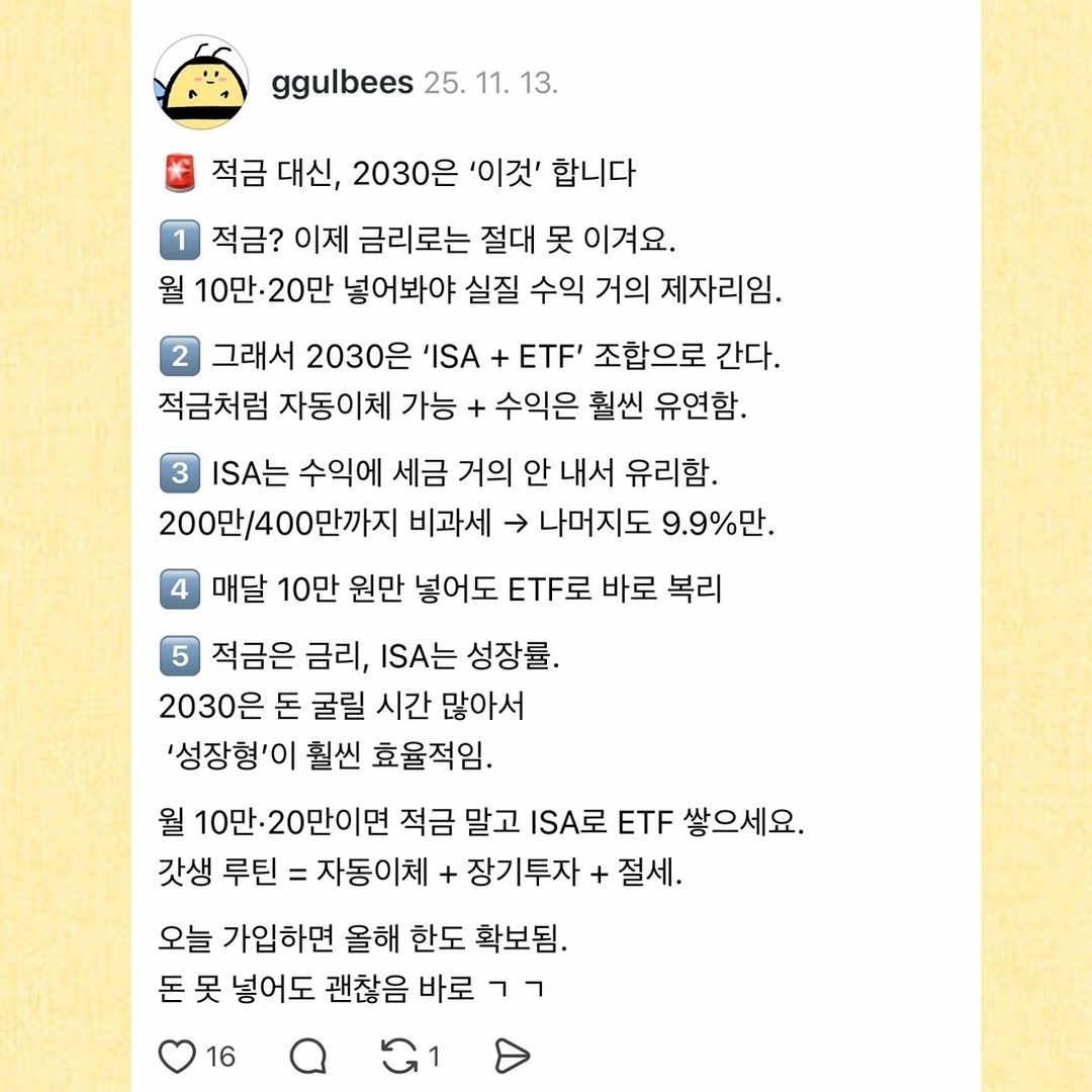 Photo by 꿀비 | 재테크툰 on November 24, 2025. May be a Twitter screenshot of ‎text that says '‎ggulbees 25. ggulbees25.11.13. 11. 13. 적금 대신, 2030은 '이것' 합니다 적금? 이제 금리로는 절대 못 이겨요. 월 10만·20만 넣어봐야 실질 수익 거의 제자리임. 그래서 2030은 'ISA ETF' 조합으로 간다. 적금처럼 자동이체 가능 + 수익은 훨씬 유연함, I는 수익에 세금 거의 안 내서 유리함. 200만/400만까지 비과세 나머지도 9.9%만. 매달 10만 원만 넣어도 ETF로 바로 복리 적금은 금리, I는 성장률. 2030은 돈 굴릴 시간 많아서 '성장형'이 훨씬 효율적임. 월 10만 20만이면 적금 말고 ISA로 ETF 쌓으세요. 갓생 루틴 = 자동이체 + 장기투자 + 절세. 오늘 가입하면 올해 한도 확보됨. 돈 못 넣어도 괜찮음 바로 רר 16‎'‎.