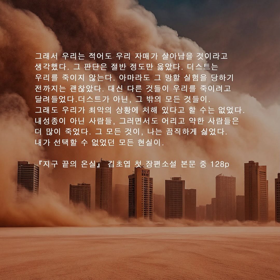 Photo by 자이언트북스 on September 25, 2025. May be a graphic of poster, crossword puzzle, cloud and text that says '그래서 우리는 적어도 우리 자매 살아남을 것이라고 생각했다. 그 판단은 절반 정도만 울았다. 더스트는 우리를 죽이지 않는다. 아마라도 그 망할 실험을 당하기 전까지는 괜찮았다. 대신 대신다른 다른 것들이 우리를 죽이려고 달려들었다.더스트가 아닌, 그 밖의 모든 것들이 그래도 우리가 최악의 상황에 처해 있다고 할 할수는 없었다. 내성종이 아닌 사람들, 그러면서도 어리고 약한 사람들은 더 많이 죽었다. .그모든 것이, 나는 끔직하게 싫었다. 내가 선택할 없었던 모든 현실이. 『지구 끝의 온실』 김초엽 첫 장편소설 본문 중 128p'.