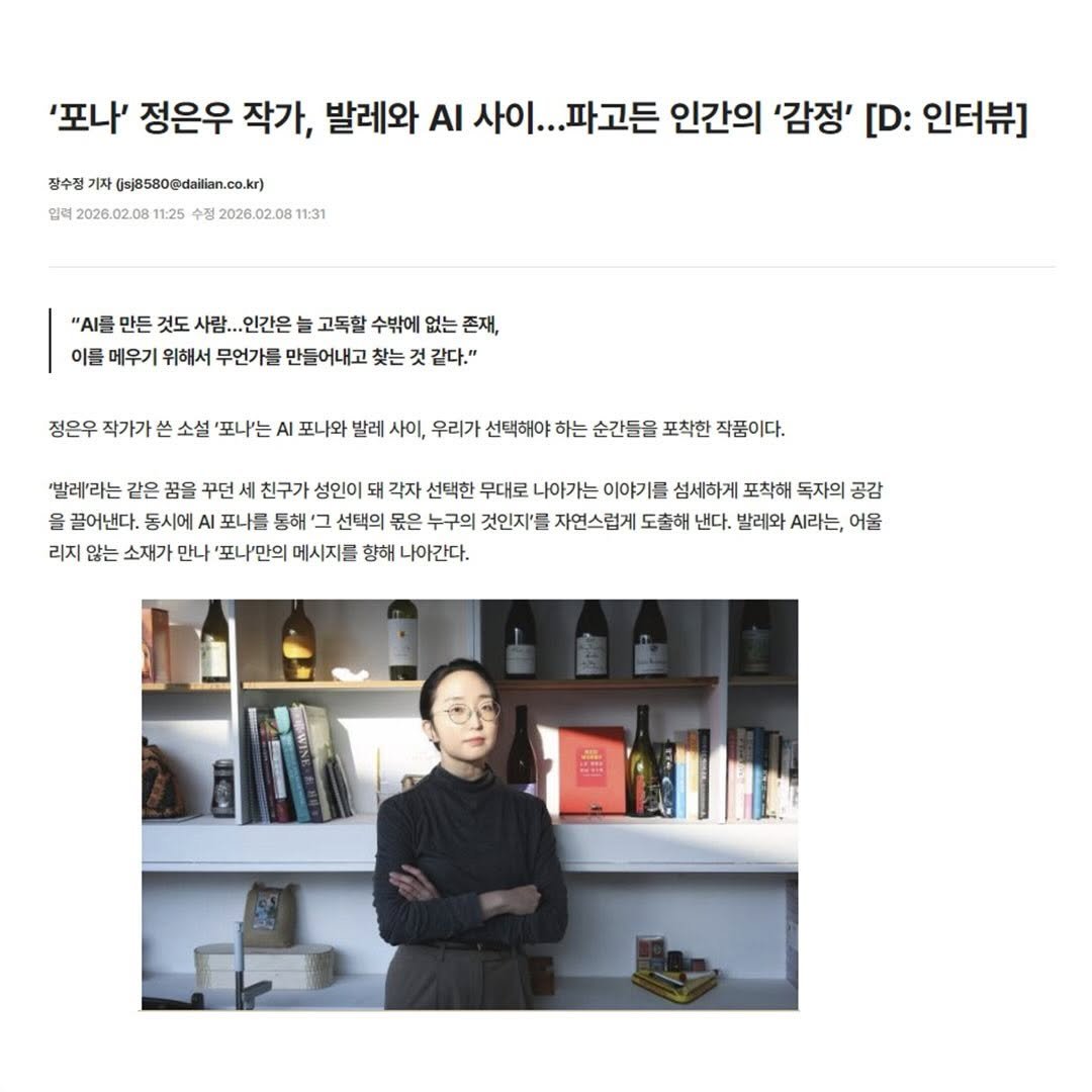 Photo by 자이언트북스 on March 03, 2026. May be an image of magazine and text that says '잠수정기 (sj8580@dailian.co.kr) dailian 입력 2026.02.08 11:25 수정 2026.02.081 11:31 '포나' 정은우 작가, 발레와 ΑΙ 사이... 파고든 인간의 '감정' [D: 인터뷰] "이를 만든 것도 사람.. 인간온 고독할 수밖에 없는 존재, 이름 메우기 위해서 무언가를 만들어내고 찾는 같다." 정은우 작가가 소설 포나'는 AI 포나와 발레 사이, 우리가 선택해야 하는 순간들을 포착한 작품이다. 빨레'라는 같은 꿈을 꾸던 친구가 성인이 돼 각자 선택한 무대로 나아가는 이야기를 섬세하게 포착해 독자의 공감 을 끌어낸다. 시에 포나들 동해 선택의 몫은 누구의 것인지'를 자연스럽게 도출해 낸다. 발레와 라는, 어울 리지 않는 소재가 만나 포나"만의 메시지를 향해 나아간다.'.
