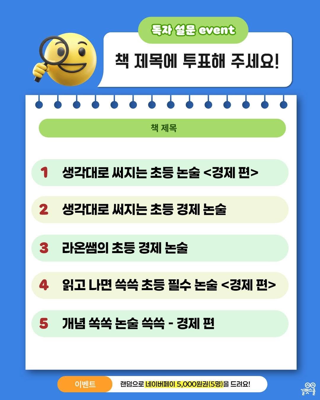 Photo by 길벗스쿨 키즈 on December 17, 2025. May be an image of text that says '독자 독자설문event 독자설문 설문 event 책 제목에 책제목에투표해주세요! 투표해 주세요! 책제목 책제목 1 생각대로 써지는 초등 생각대로써지는초등논솔<경제판 논술 <경제 2 생각대로 써지는 초등 생각대로써지는초등경제논술 경제 논술 3 라온쌤의 초등 경제 논술 읽고 나면 쓱쏙 초등 필수 논술 <경제 읽고나면씩쏙초등필수농술<강제판> 편> 5 개념 쏙쏙 논술 개념쏙쏙논슬쓱쓱-경제편 쓱쏙 경제편 이벤트 랜덤으로 네이버페이 5,000원권(5명)을 드려요! ဓ 김벗스북 기버스크'.