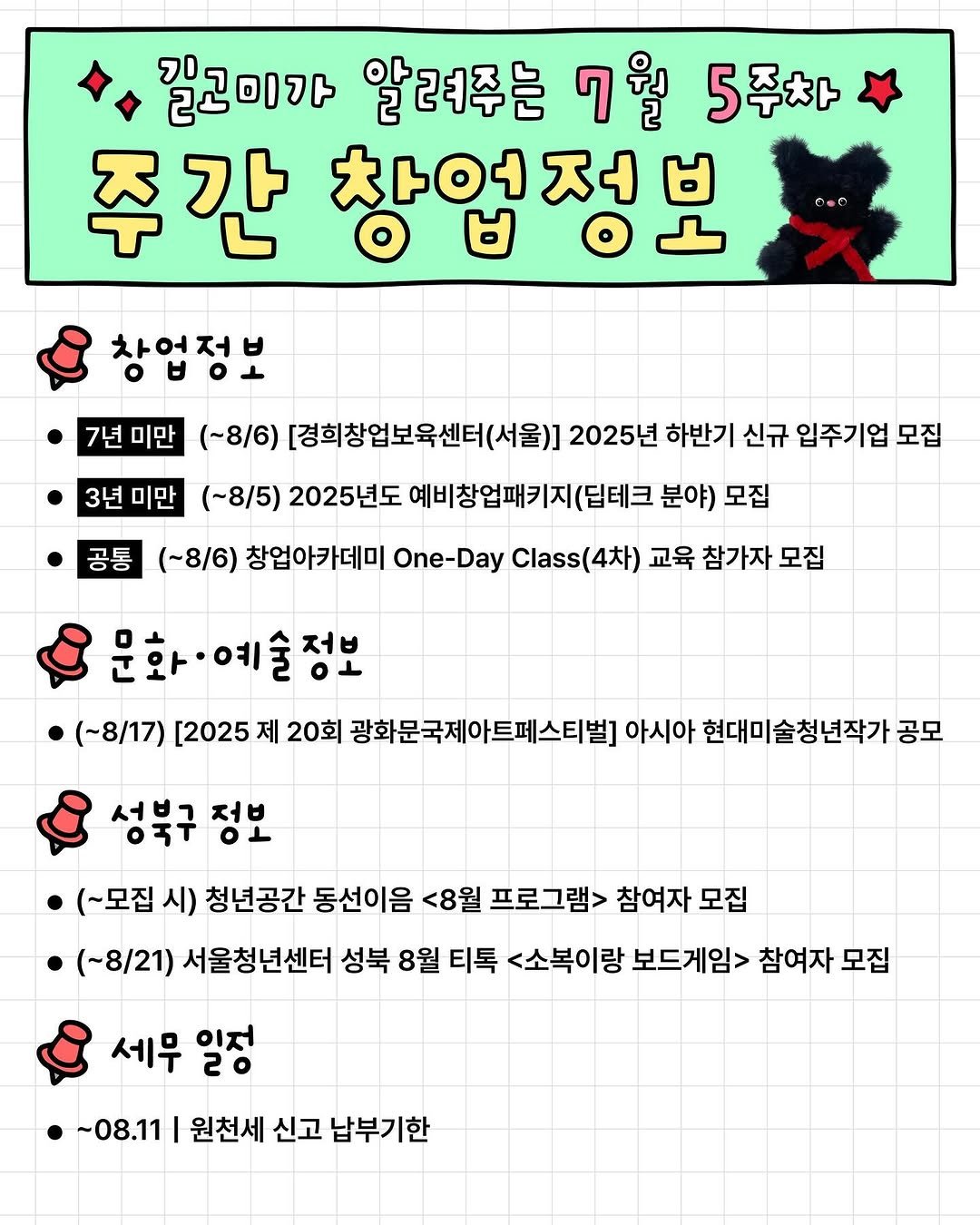 Photo by 청년공간 길:이음 on July 31, 2025. May be an illustration of pie and text that says '길고미가 알려주는 7월 7 5주차 주간 차연정ㅂ 창업정보 7년 7년미만 미만 (~8/6) [경희창업보육센터(서울)] 2025년 하반기 신규 입주기업 모집 3년미만 3년 미만 (~8/5) 2025년도 예비창업패키지 (딥테크 분야) 모집 공통 (~8/6) 창업아카데미 One- One-Day Class( (4차) 교육 참가자 모집 문화·예술정보 (~8/17) [2025 제 20회 광화문국제아트페스티벌] 아시아 현대미술청년작가 공모 성북구 서브그 저q O1 (~모집 시) 청년공간 동선이음 <8월 프로그램> 참여자 모집 (~8/21) 서울청년센터 성북 8월 티톡 <소복이랑 보드게임> 참여자 모집 세무 일정 20 ~08.11 원천세 신고 납부기한'.