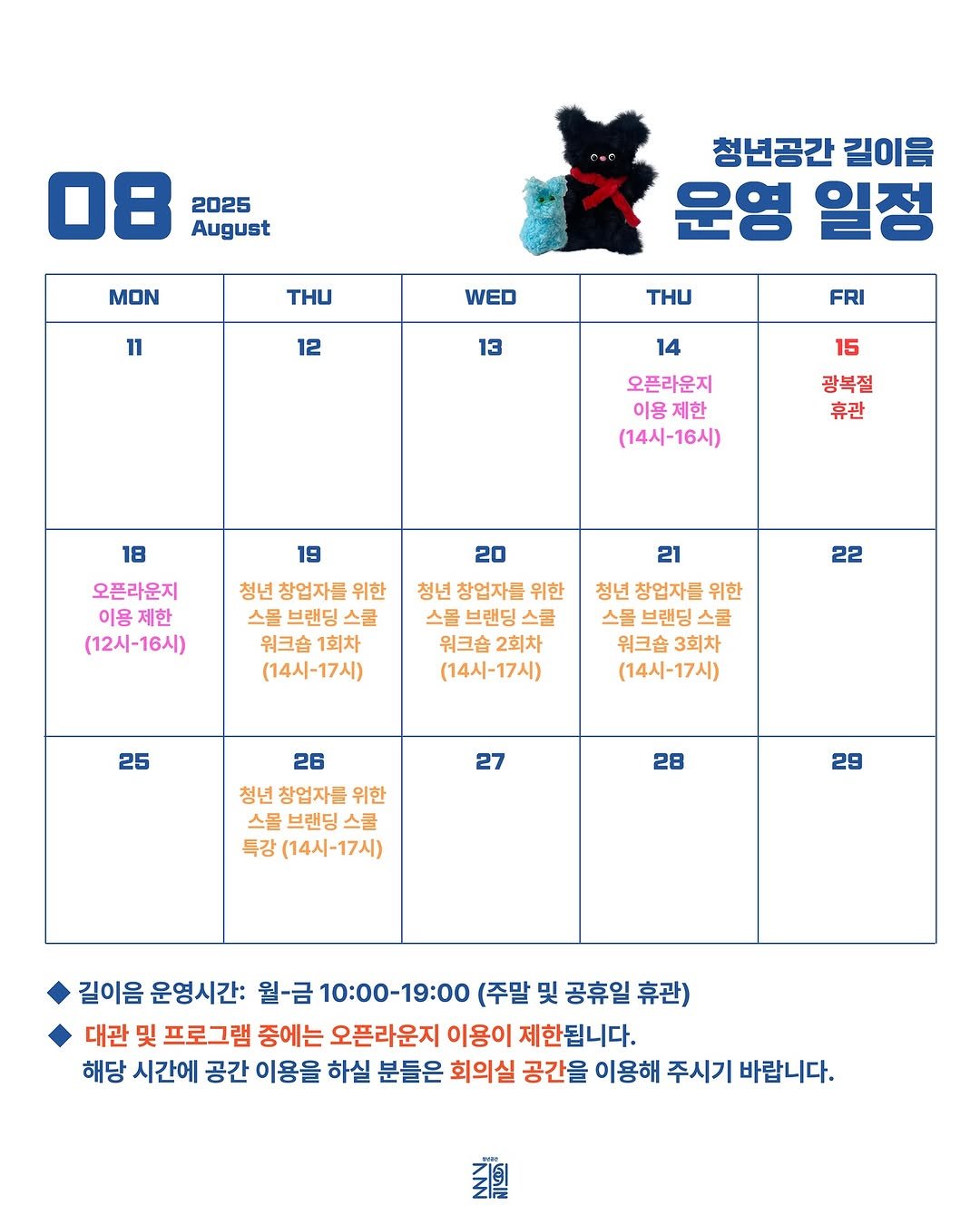 Photo by 청년공간 길:이음 on August 12, 2025. May be an image of calendar, poster and text that says '08 2025 August MON THU 11 청년공간 길이음 운영 일정 WED 12 THU 13 FRI 15 14 오픈라운지 이용제한 제한 (14시-16시) 광복절 휴관 19 18 오픈라운지 이용 제한 (12시-16시) 20 청년 창업자들 위한 스몰 브랜딩 스쿨 워크숍 1회차 (14시-17시) 청년 창업자들 위한 스몰 브랜딩 스쿨 워크숍 2회차 (14시-17시) 22 21 청년 창업자들 위한 스몰 브랜딩 스쿨 워크숍 3회차 (14시-17시) 25 27 26 청년 창업자들 위한 스몰 브랜딩 스쿨 특강 (14시-17시) 28 29 길이음 운영시간: 월-금 10:00-19:00 (주말 및 공휴일 휴관) 대관 및 프로그램 중에는 오픈라운지 이용이 제한됩니다. 해당 시간에 공간 이용을 하실 분들은 회의실 공간을 이용해 주시기 바랍니다. 기치'.