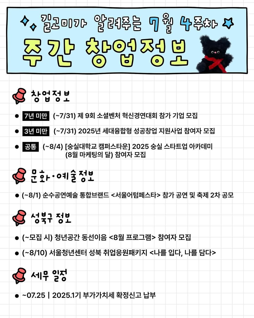 Photo by 청년공간 길:이음 on July 27, 2025. May be a doodle of pie, poster, calendar and text that says '밑고미가 7D 알려주는 7월 4주차 주간 찾업정ㅂ 창업정보 7년미만 7년 미만 (~7/31) 제 9회 소셜벤처 혁신경연대회 참가 참가기업 기업 모집 3년미만 3년 미만 (-7/31) 2025년 세대융합형 성공창업 지원사업 참여자 모집 공통 (~8/4) [송실대학교 캠퍼스타운] 2025 숭실 스타트업 아카데미 (8월 마케팅의 달) 참여자 모집 문화·예술정보 저비 (~8/1) 순수공연예술 통합브랜드 <서울어텀페스타> 참가 공연 및 축제 2차 공모 성북구 정보 (~모집 시) 청년공간 동선이음 <8월 프로그램> 참여자 모집 (~8/10) 서울청년센터 성북 취업응원패키지 <나를 입다, 나를 담다> 세무 일저 20 ~07.25 2025.1기 부가가치세 확정신고 납부'.