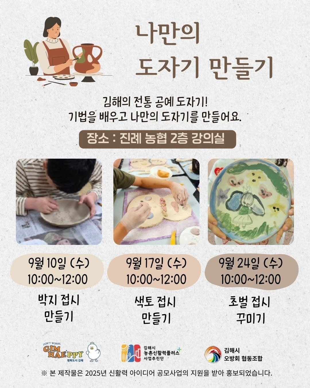 Photo by 김해정보통 on September 07, 2025. May be an image of 2 people, bread, kitchenware, pie and text that says '나만의 도자기 만들기 김해의 전통 공예 도자기! 기법을 배우고 나만의 도자기를 만들어요. 장소 진례 농협 2층 강의실 9월 10일 9월10일(수) (수) 10:00～12:00 박지 접시 만들기 9월 17일 9월17일(수) (수) 10:00~12:00 색토 접시 만들기 9월 24일 9월24일(수) (수) 10:00～12:00 10:00～ 12:00 초벌 접시 꾸미기 DONT VORIRE GHEPPY GIM HAEPPY 행북도시갈비 ※ 김해서 농촌신활력플러스 사업추진단 김해시 오방회 협동조합 제작물은 2025년 신활력 아이디어 공모사업의 지원을 받아 홍보되었습니다.'.