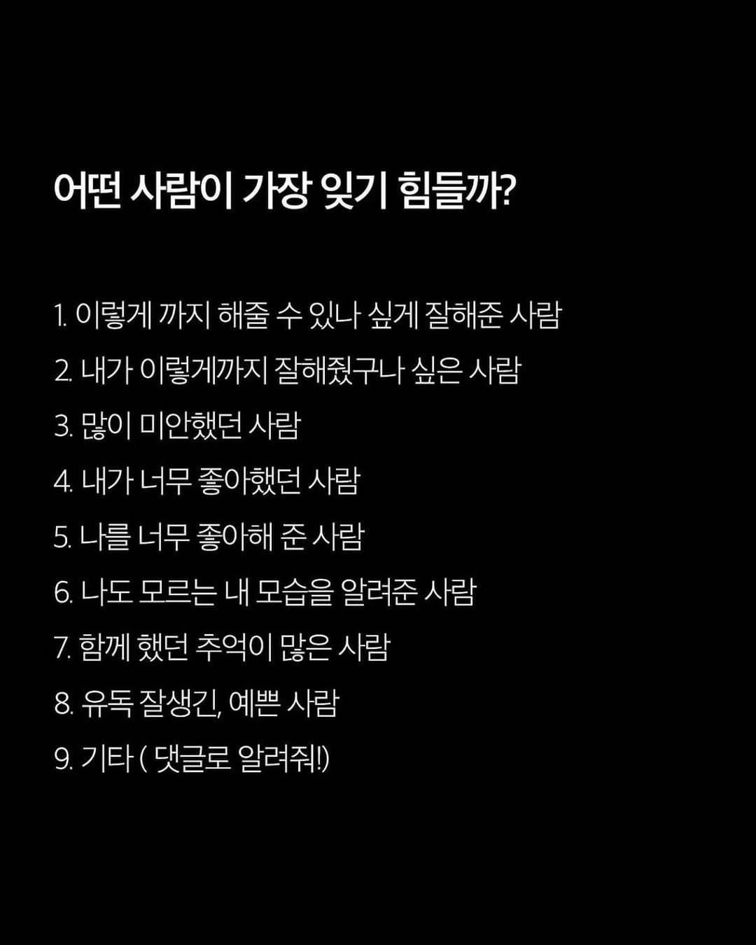 Photo by 애열 on April 23, 2026. May be an image of text that says '어떤 사람이 가장 잊기 힘들까? 이렇게 까지 해줄 수 있나 싶게 잘해준 사람 2. 내가 이렇게까지 잘해줬구나 싶은 사람 3. 많이 미안했던 사람 4. 내가 너무 좋아했던 사람 5. 나를 너무 좋아해 준 사람 6. 나도 모르는 내 모습을 알려준 사람 7. 함께 했던 추억이 많은 사람 8. 유독 잘생긴, 예쁜 사람 9.기타 9. 댓글로 알려줘!)'.