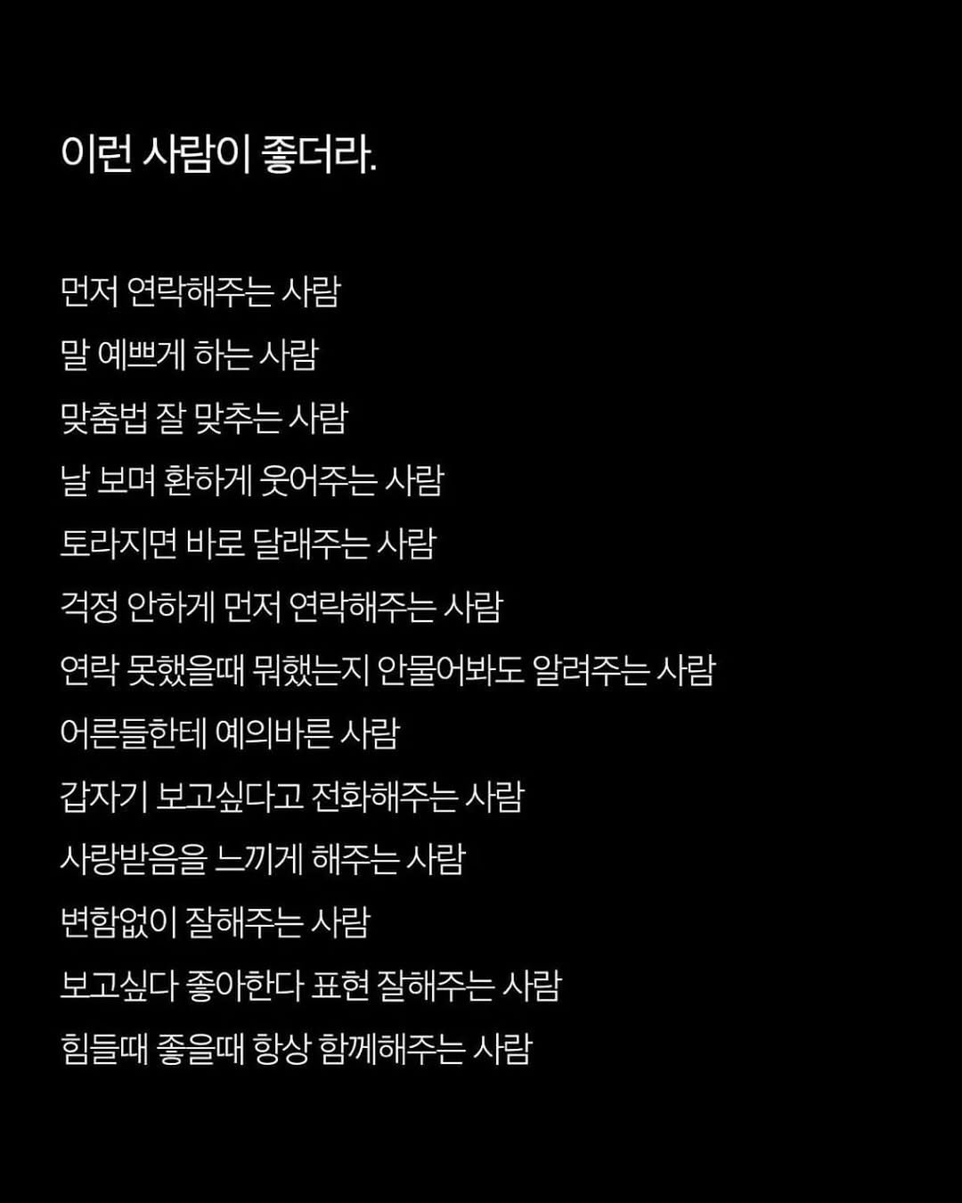 Photo by 애열 on April 21, 2026. May be an image of text that says '이런 사람이 좋더라. 먼저 연락해주는 사람 말 예쁘게 하는 사람 맞춤법 잘 맞추는사 사람 날 보며 환하게 웃어주는 사람 토라지면 바로 달래주는 사람 걱정 안하게 먼저 연락해주는 사람 연락 못했을때 뭐했는지 안물어봐도 알려주는 사람 어른들한테 예의바른 사람 갑자기 보고싶다고 전화해주는사 사랑받음을 느끼게 해주는 사람 변함없이 잘해주는 사람 보고싶다 좋아한다 표현 잘해주는 사람 힘들때 좋을때 항상 함께해주는 사람'.