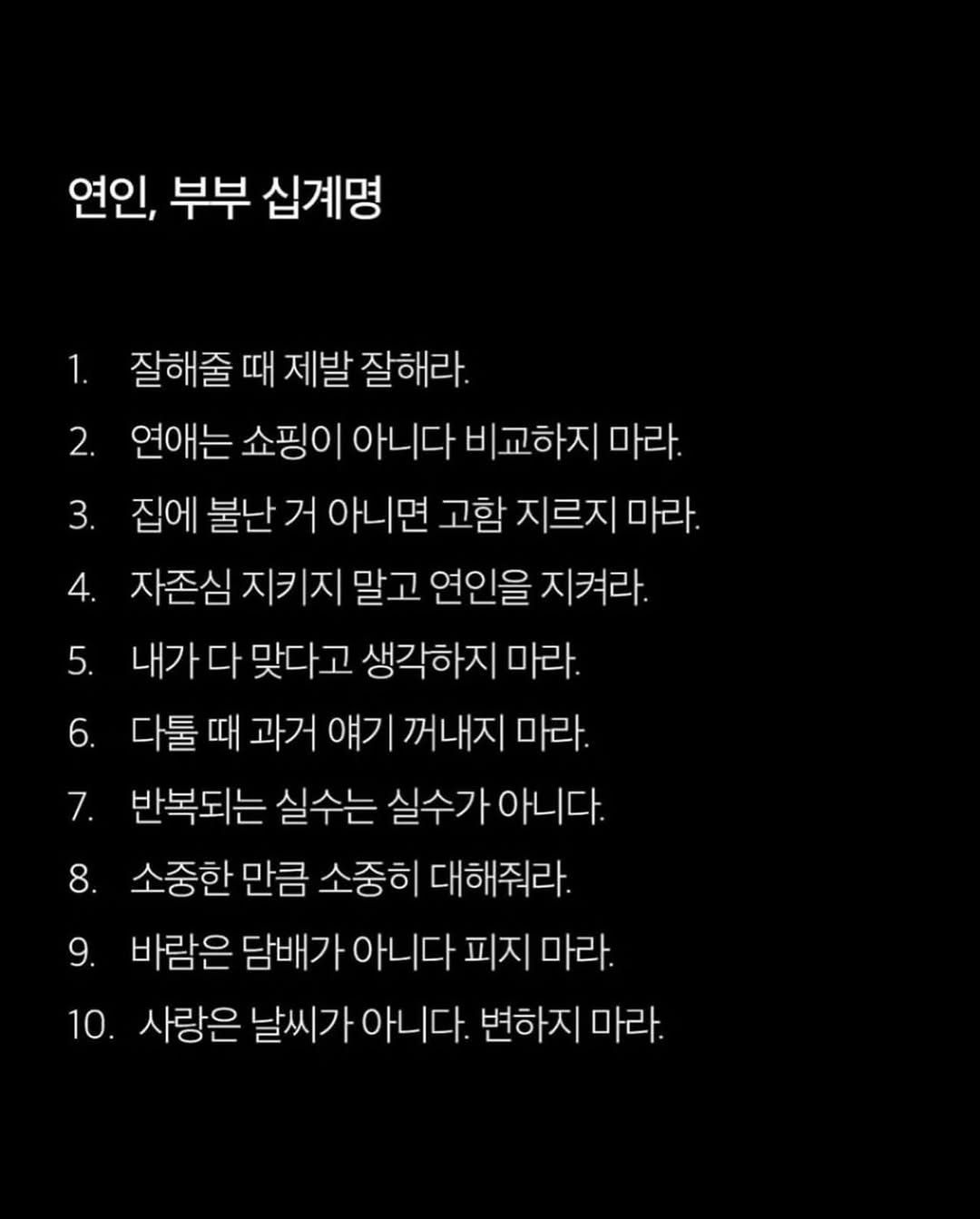 Photo by 애열 on February 09, 2026. May be an image of text that says '연인, 부부 십계명 1. 5. 잘해줄 때 제발 잘해라. 2. 연애는 쇼핑이 아니다 비교하지 마라. 3. 집에 불난 거 아니면 고함 지르지 마라. 4. 자존심 지 말고 연인을 지켜라. 내가 다 맞다고 생각하지 마라. 6. 다툴 때 과거 얘기 꺼내지 마라. 7. 반복되는 실수는 실수가아니다. 소중한 만큼 소중히 대해줘라. 바람은 담배가 아니다 피지 마라. 10. 사랑은 날씨기 아니다. 변하지 마라. 8. 9.'.