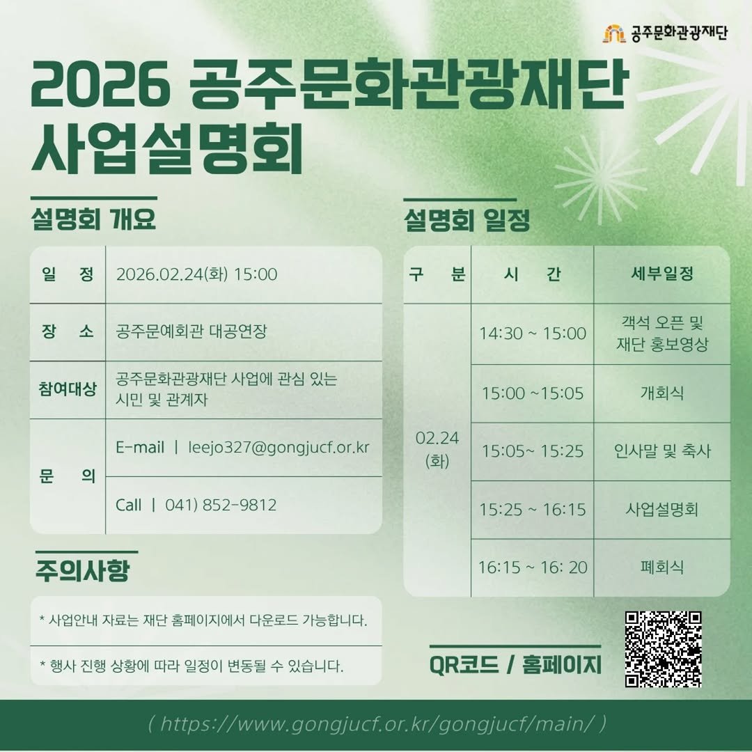 Photo by 공주문화관광재단 on January 25, 2026. May be an image of text that says 'ቪ 공주문화관광재단 2026 공주문화관광재단 사업설명회 설명회 설명회개요 개요 정 2026.02.24(화) 15:00 설명회 일정 장 소 구 분 시 공주문예회관 대공연장 간 참여대상 세부일정 14：30 공주문화관광재단 사업에 관심 있는 시민 관계자 15:00 객석 오픈 및 재단 홍보영상 E-mail 문 의 15:00 15:05 leejo327@gongjucf.or.kr 개회식 Call 02.24 (화) 041) 52-9812 15:05~ 15:05~15:25 15:25 인사말 및 축사 주의사항 15:25 16:15 사업설명회 사업안내 자료는 재단 홈페이지에서 다운로드 가능합니다. 16:15 16: 20 폐회식 행사 진행 상황에 따라 일정이 변동될 수 있습니다. QR코드 Q코드/홈페이지 홈페이지 mhtps/www.a.a.gao.nn'.