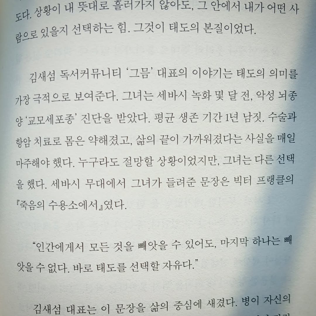 Photo by 지식공동체 그믐 l 온라인 독서모임 플랫폼 on February 10, 2026. May be an image of book and text that says '도다. 상황이 내 뜻대로 흘러가지 않아도, 그 안에서 내가어떤사 어떤 람으로 있을지 선택하는 힘. 그것이 태도의 본질이었다. 김새섬 독서커뮤니티 '그름' 대표의 이야기는 태도의 의미를 가장 극적으로 보여준다. 그녀는 세바시 녹화 몇 달 악성 뇌종 양 '교모세포종' 진단을 받았다. 평균 생존 기간1년 기간 1년 남짓. 수술과 항암 치료로 몸은 약해졌고, 삶의 끝이 가까워졌다는 사실을 매일 마주해야 했다. 누구라도 절망할 상황이었지만, 그녀는 다른 선택 을 했다. 세바시 무대에서 그녀가 들려준 문장은 빅터 프랭클의 『죽음의 수용소에서였다. "인간에게서 모든 것을 빼앗을 수 있어도, 마지막 하나는 배 앗을 수 없다. 바로 태도를 선택할 자유다." 김새섬 대표는 문장을 삶의 중심에 새졌다. 병이 자신의'.