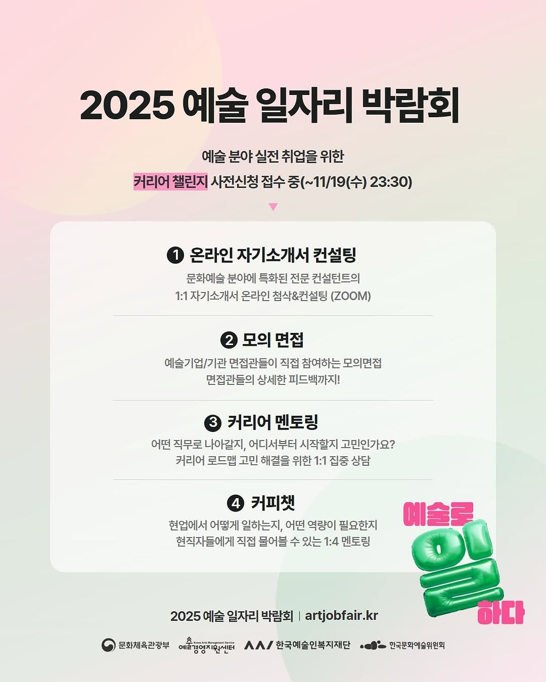 Photo shared by 아트모아 on November 05, 2025 tagging @gokams_org, and @gokams_academy. May be an image of poster and text that says '2025 예술 일자리 박람회 예술 분야 실전 취업을 위한 커리어 챌린지 사전신청 접수 중(~11/19(수) 23:30) 온라인 자기소개서 컨설팅 문화예술 분야에 특화된 전문 컨설턴트의 1:1 1:1자기소개서 온라인 첨삭&컨설팅 (ZOOM) 모의 면접 예술기업/기관 면접관들이 직접 참여하는 모의면접 면접관들의 상세한 피드백까지! 3 커리어 커리어멘토링 멘토링 어떤 직무로 나아같지, 어디서부터 시작할지 고민인가요? 커리어 로드맵 고민 해결을 위한 1:1 집중 상담 커피캣 현업에서 어떻게 일하는지, 어떤 역량이 필요한지 현직자들에게 직접 물어블 수 있는 1:4 멘토링 예술로 2025 예술 일자리 박람회 artjobfair.kr kr 문화체육관광부 예술영주회시터 ΛΑΙ 한국예술인복지재단 하다 민국문막예술위원회'.