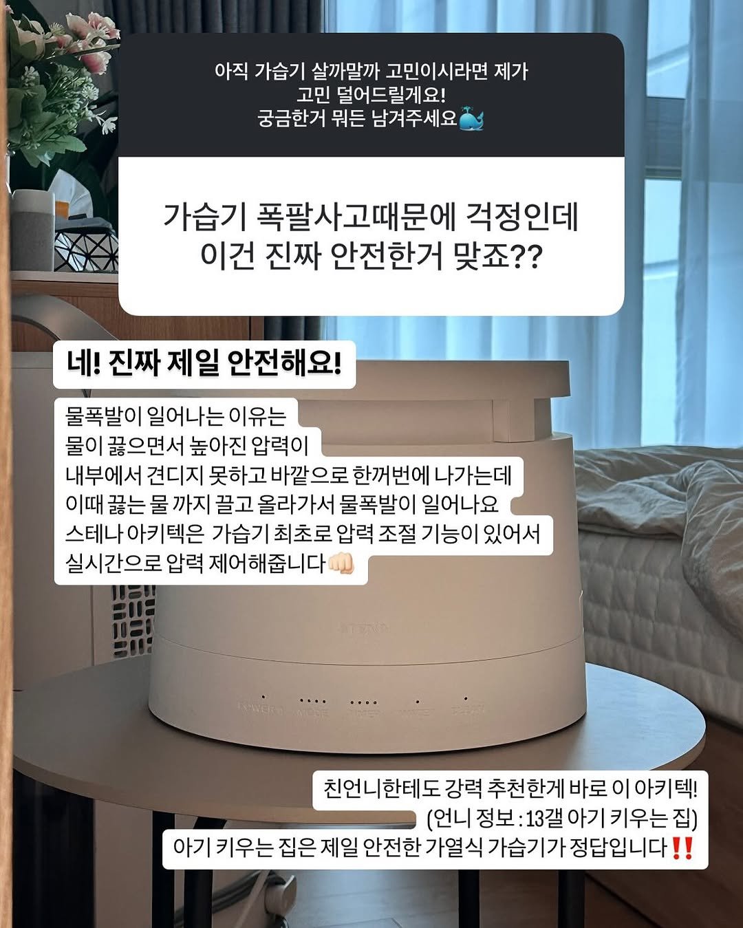 Photo by 쓸모집 | 15평 작은집 살림 on November 13, 2025. May be an image of speaker, baby bed, thermostat and text that says '아직 가습기 살까말까 고민이시라면 제가 고민 덜어드릴게요! 궁금한거 뭐든 남겨주세요 가습기 폭팔사고때문에 걱정인데 이건 진짜 안전한거 맞죠?? 네! 진짜 제일 안전해요! 물폭발이 일어나는 이유는 물이 끓으면서 높아진 압력이 내부에서 견디지 못하고 바깥으로 한꺼번에 나가는데 이때 끓는 물 까지 끌고 올라가서 물폭발이 일어나요 스테나아키텍은 가습기 최초로 압력 조절 기능이 있어서 실시간으로 압력 제어해줍니다 친언니한테도 강력 추천한게 바로 이 아키텍! (언니 정보 :13갤 아기 키우는 아기키우는집) 집) 아기 키우는 집은 제일 안전한 가열식 가습기가 정답입니다 !!'.