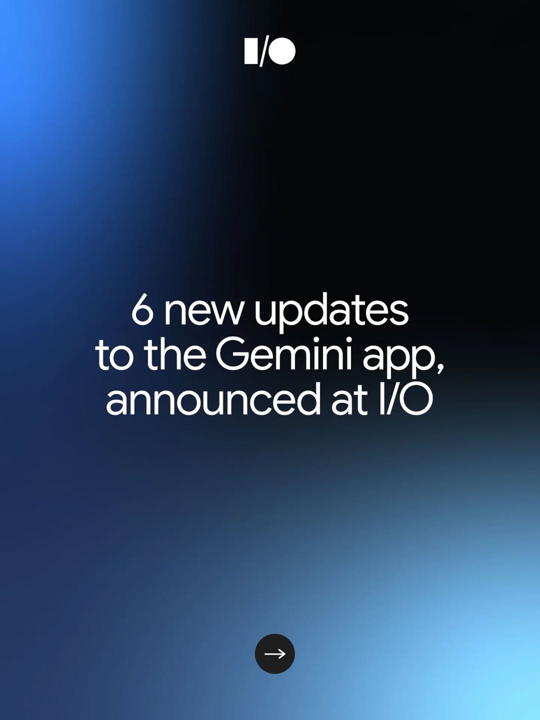 A dark blue and black gradient background featuring the white Google I/O logo at the top. In the center, white text reads, “6 new updates to the Gemini app, announced at I/O.” A small arrow icon inside a circle sits at the bottom.