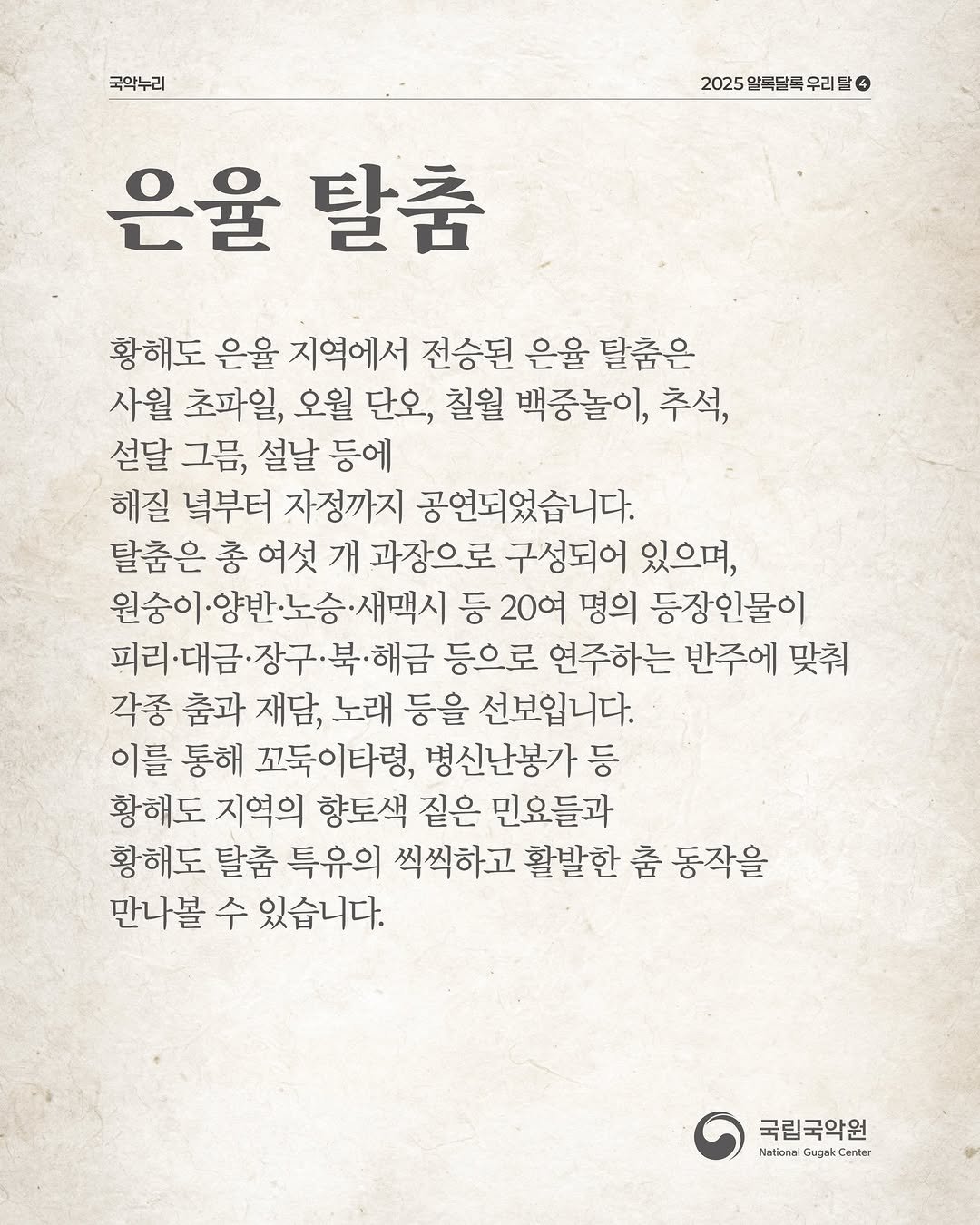 Photo by 국립국악원 on December 24, 2025. May be an image of text that says '국악누리 2025 알독달득 우리 2025알특탈특우리드ㅇ 4 은율 탈춤 황해도 은율 지역에서 전승된 은율 탈춤은 사월 초파일, 오월 단오, 칠월 백중놀이, 추석, 설달 그름, 설날 등에 해질 녘부터 자정까지 공연되었습니다. 탈춤은 총 여섯 개 과장으로 구성되어 있으며, 원숭이.양반·노승·새맥시 ·새맥시 등 20여 명의 등장인물이 피리·대금 리대금•장구·북·해금 등으로 연주하는 반주에 맞춰 각종 춤과 재담, 노래 등을 선보입니다. 이를 통해 꼬둑이타령, 병신난봉가 등 황해도 지역의 향토색 짙은 민요들과 황해도 탈춤 특유의 씩씩하고 활발한 춤 동작을 만나볼 수 있습니다. 국립국악원 Nstional Gugai eme'.