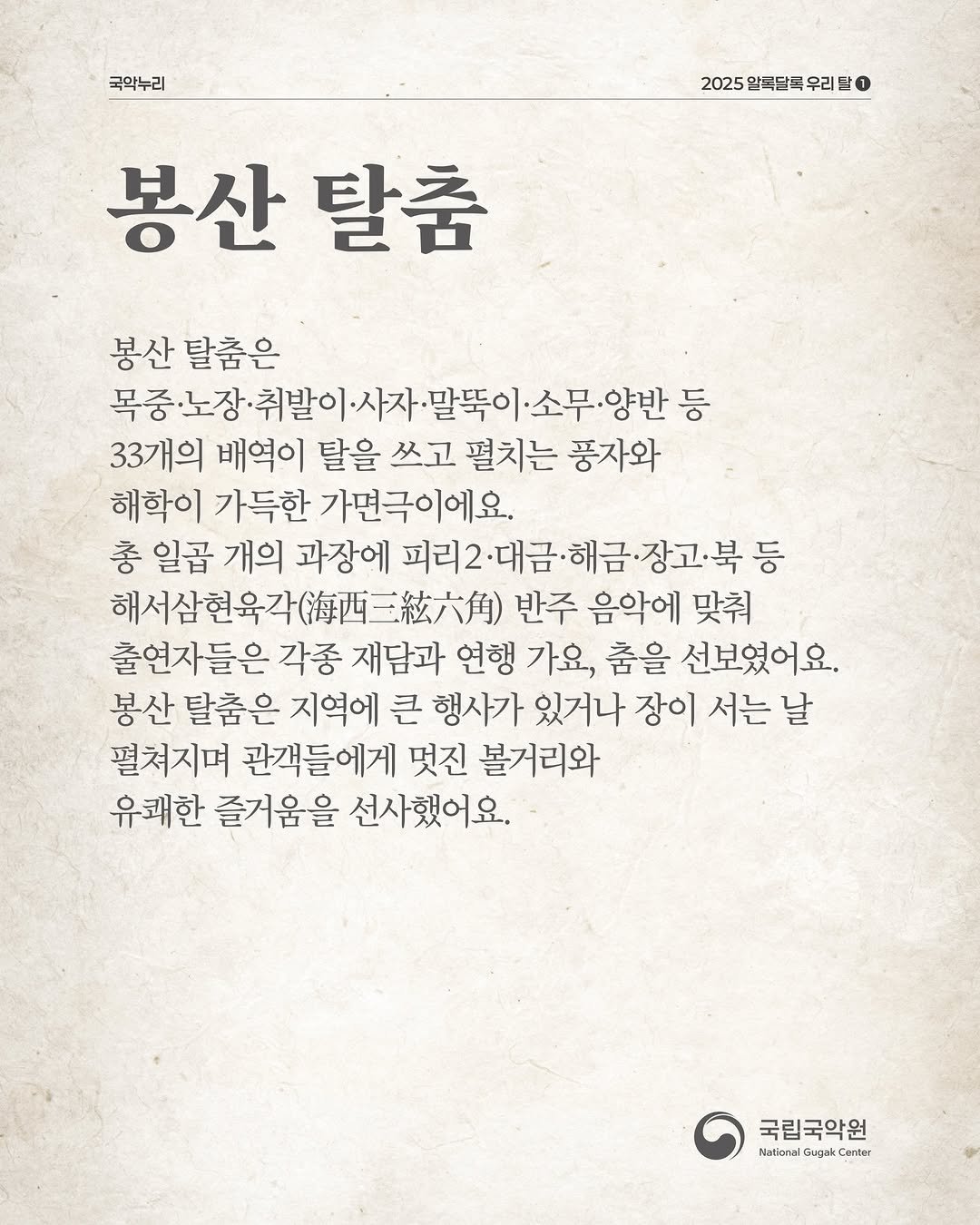 Photo by 국립국악원 on December 24, 2025. May be an image of text that says '국악누리 2025 알득달득 우리 2025알독달록우리드ㅇ 1 봉산 탈춤 봉산 탈춤은 목중·노장· 목중노장·취발이사자·말폭이·소무·양반 ·취발이 말뚝이 ·소무·양반 등 33개의 배역이 달을 쓰고 펼치는 풍자와 해학이 가득한 가면극이에요. 총 일곱 개의 과장에 피리2 ·대금·해금·장고·북 고북 등 대금 해서삼현육각(./. 해서삼현육각( 반주 음악에 맞춰 출연자들은 각종 재담과 연행 가요, 춤을 선보였어요. 봉산 탈춤은 지역에 큰 행사가 있거나 장이 서는 날 펼쳐지며 관객들에게 멋진 볼거리와 유쾌한 즐거움을 선사했어요. 국립국악원 Nstional Gugai emter'.