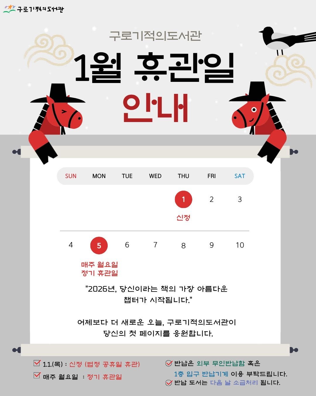 Photo by 구로기적의도서관 on December 30, 2025. May be an illustration of text that says '구로기적도서관 구로기적의도서관 1월 휴관일 안내 SUN MON TUE WED FRI SAT 1 2 3 신정 4 6 7 8 9 9 10 매주 월요일 정기휴관일 정기 휴관일 "2026년, 당신이라는 책의 가장 아름다운 챔터가 시작됩니다." 어제보다 더 새로운 오늘, 구로기적의도서관이 당신의 첫 페이지를 응원합니다. 1.1(목) 신정 (법정 공휴일 휴관) 매주 월요일 정기 휴관일 반납은 외부 무인반납함 혹은 1층 입구 반납기계 이용 부탁드립니다. 반납 도서는 다음 날 소금처리 됩니다.'.