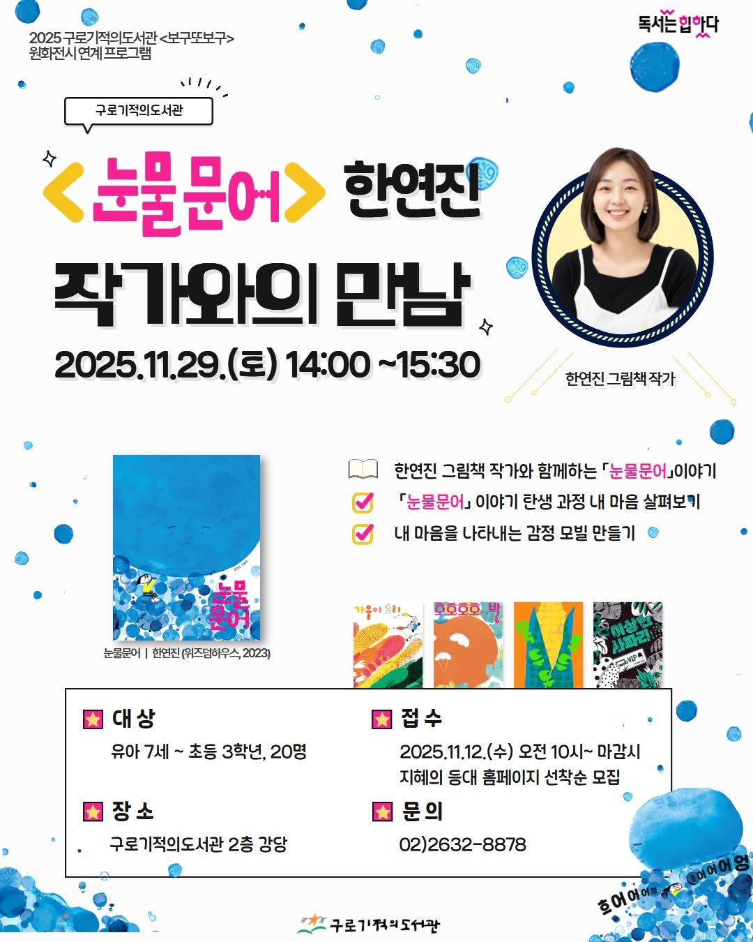 Photo by 구로기적의도서관 on November 11, 2025. May be an image of poster, magazine and text that says '2025 25구로기적의도서관 2025구로기적의도사관<보구포보구> <보구또보구> 원화전시연계그 원화전시면계프로그램 프로그램 구로기적의도서관 독서는입핫다 <눈물문어> 한연진 작가와의 만남 2025.11.29.（豆） 2025.1.29.(토)14:00~15:30 2025.1 (토) 14:00 ~15:30 한연진 한연진그림책작가 한연진 그림책 작가와 함께하는 「눈물문어』이야기 「눈물문어』 이야기 탄생 과정 내 마음 살펴보키 내 마음을 나라내는 감정 모빌 만들기 가울이시! 눈물문에| 한연진(위즈덤하우석,2023) ိ်မို 유아 7세 초등 3학년 20명 접수 2025.11.12.（午） 오전 10시~ 마감시 지혜의 동대 홈페이지 선착순 모집 문의 02)2632-8878 장소 구로 로기적의도서관 2층 강당 구로기'적워도서관 할어어에 어어블서진'.