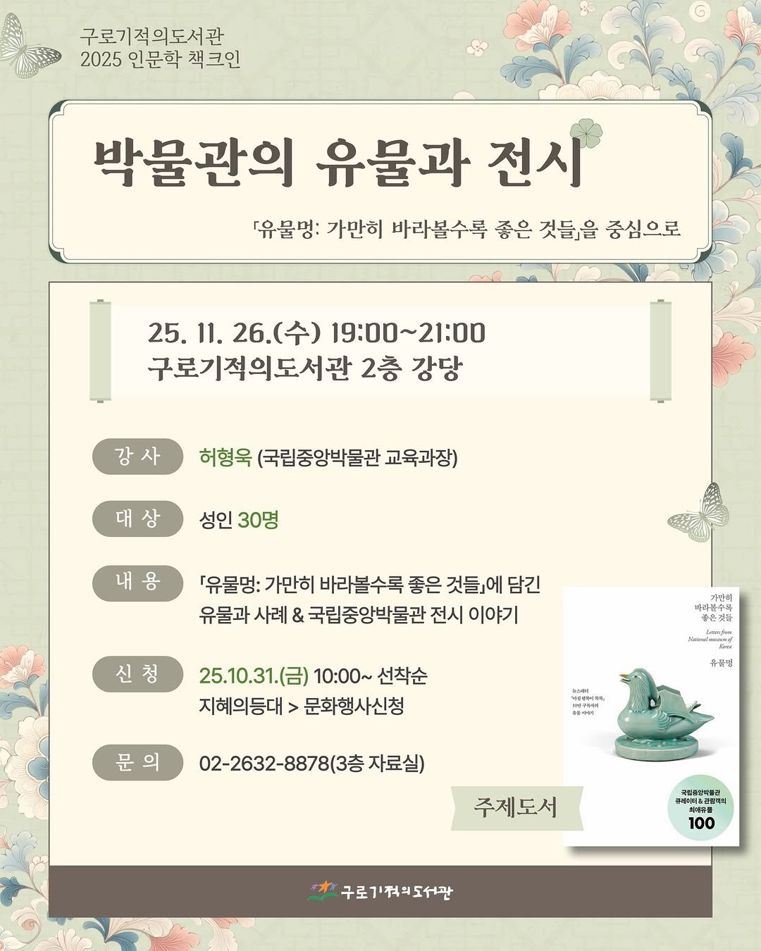 Photo shared by 구로기적의도서관 on October 30, 2025 tagging @nationalmuseumofkorea, and @nmk_books. May be an image of text that says '구로기적의도서관 2025 인문학 책크인 박물관의 유물과 전시 「유물명: 가만히 바라볼수록 좋은 것들」을 중심으로 25. 25.11. 11. 26.(수) 25.11.26.(수) (수) 19:00~21:00 구로기적의도서관 2층 강당 강사 허형욱 (국립중앙박물관 교육과장) 대상 성인 성인30명 30명 내용 「유물멍: 가만히 바라볼수록 좋은 것들』에 담긴 유물과 사례 & 국립중앙박물관 전시 이야기 신청 아람가의 바라볶수와 공은청동 좋은것물 25.10.31.(） 10:00~ 선착순 지혜의등대>문화행사신청 지혜의등대 문화행사신청 มชร์จจย Timr 문 문의 유골명 02-2632-8878(3층 자료실) 주제도서 생민육양식품장 揚生年 100 구로김적리도서관 구로기적워도'.