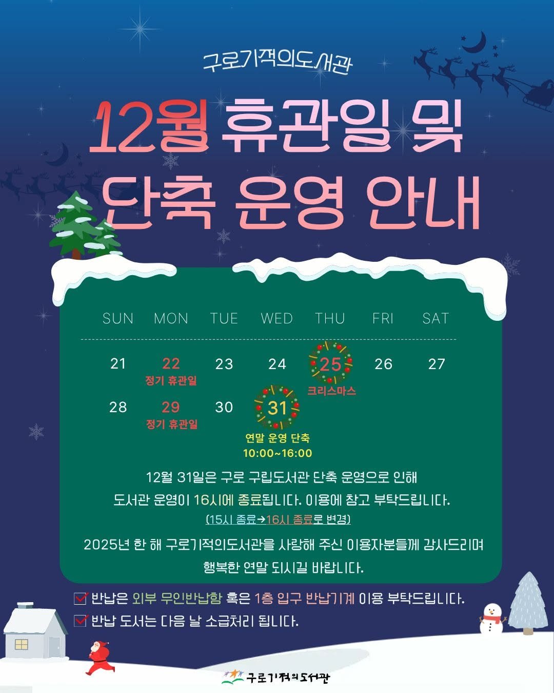 Photo by 구로기적의도서관 on December 19, 2025. May be an image of poster and text that says '구로기적의도서관 12월 휴관일 및 단축 운영 안내 SUN MON TUE WED THU 21 FRI SAT 22 정기휴관일 23 24 ------------------ 28 25: 26 30 29 정기휴관일 27 ٠ 31 크리스마스 연말 운영 단축 10:00~16:00 12월 31일은 구로 구립도서관 단축 운영으로 인해 도서관 운영이 16시에 종료됩니다. 이용에 참고 부탁드립니 (15시종료216시종료료변경) (15시종료 변경) 2025년 한 해 구로7 |적의도서관을 사랑해 주신 이용자분들께 강사드리며 행복한 연말 되시길 바랍니다. 반납은 외부 무인반납함 혹은 1층 입구 반납기계 이용 부탁드립니다. 반납 도서는 다음 날 소급처리 됩니다. 구로기적의도서관'.