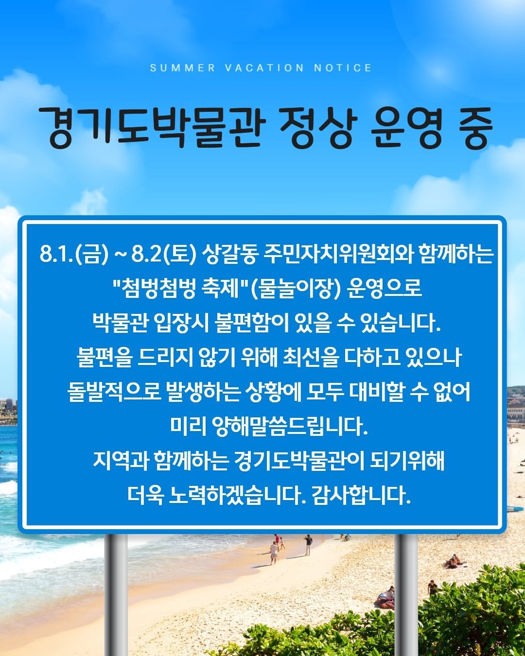 Photo by 경기도박물관 on July 31, 2025. May be an image of 2 people, poster and text that says 'SUMMER VACATION NOTICE 경기도박물관 정상 운영 중 8.1.(금)~ 8.1. ~ 8.2(토) 8.2 상갈동 주민자치위원회와 함께하는 "첨벙첨벙 축제" (물놀이장) 운영으로 박물관 입장시 불편함이 있을 수 있습니다. 불편을 드리지 않기 위해 최선을 다하고 있으나 돌발적으로 발생하는 상황에 모두 대비할 수 없어 미리 양해말씀드립니다. 지역과 함께하는 경기도박물관이 되기위해 더욱 노력하겠습니다. 감사합니다.'.