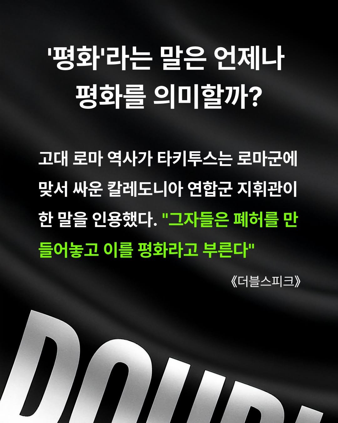 Photo by 교양인 on September 10, 2025. May be an image of poster and text that says ''평화'라는 말은 언제나 평화를 의미할까? 고대 로마 역사가 타키투스는 로마군에 맞서 싸운 칼레도니아 연합군 지휘관이 한 말을 인용했다. "그자들은 페허를 만 만 들어놓고 이를 평화라고 부른다" 《더블스피크> DOUO'.