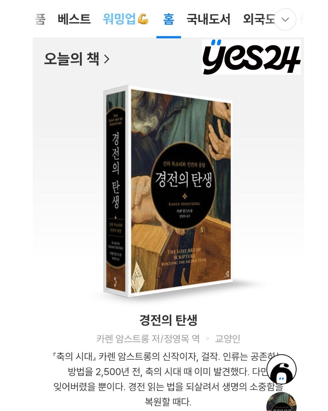 Photo by 교양인 on April 22, 2026. May be an image of book, poster and text that says '품 베스트 워밍업 오늘의 오늘의책 책> 홈 국내도서 외국도 jes24 ό O 전 의 경전의 경전의탄생 탄생 SCRIPTURE REOTEXD ENCUINGE 경전의 탄생 카렌 암스트롱 저/정영목 역 교양인 '축의 시대』 카렌 암스트롱의 신작이자, 걸작. 인류는 공존한 방법을 2,500년 전, 축의 시대 때 이미 발견했다. 다민 잊어버렸을 뿐이다. 경전 읽는 법을 되살려서 생명의 소중함을 복원할 때다.'.