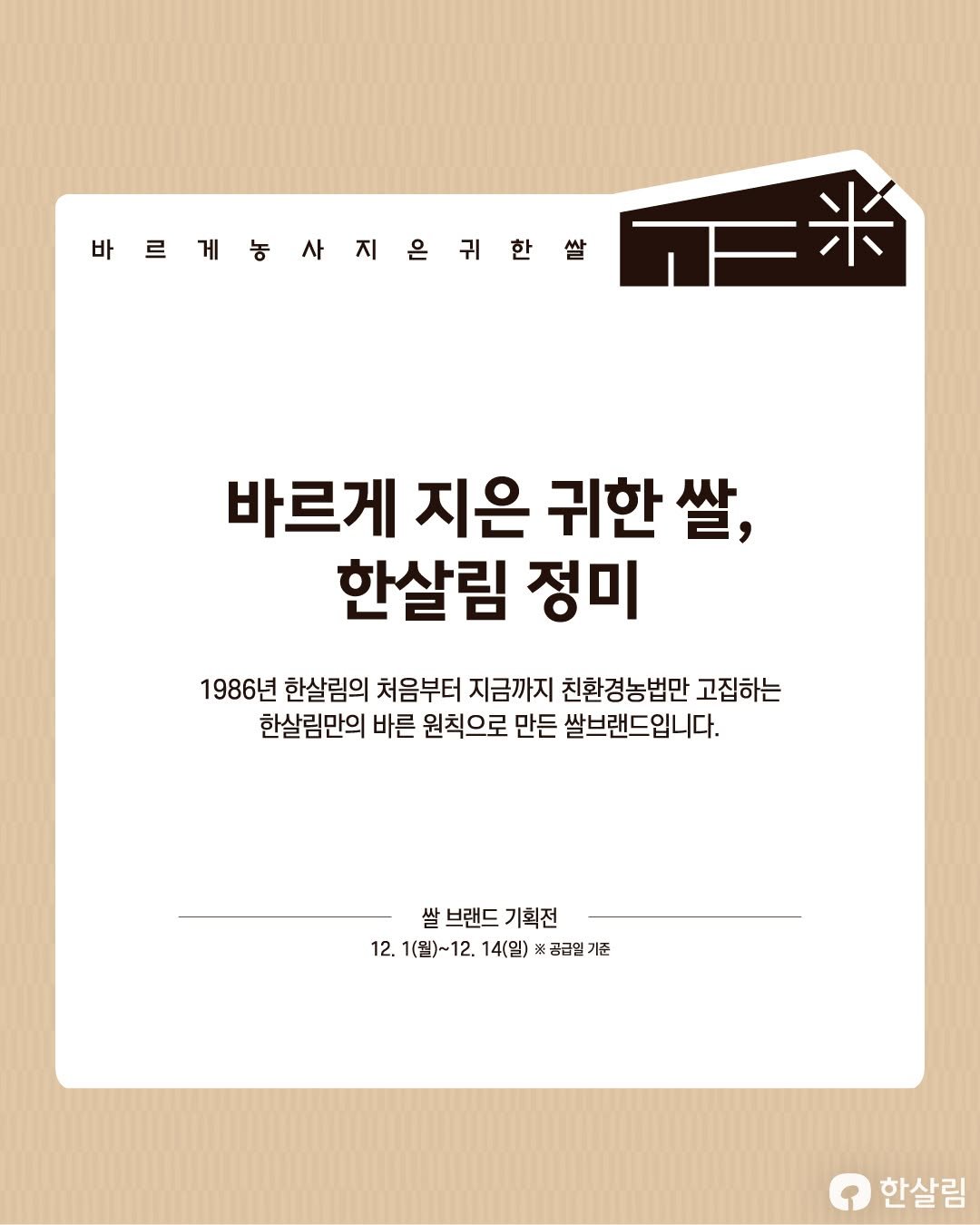 Photo by 한살림 on December 04, 2025. May be an image of text that says '바르래동사지은귀한쌀 바 正米 바르게 지은 귀한쌀, 한살림 정미 1986년 한살림의 처음부터 지금까지 친환경농법만 고집하는 한살림만의 바른 원칙으로 만든 쌀브랜드입니다. 쌀 브랜드 기획전 12. 1(월)~12. 12. 14(일) ※공급일 기준 한살림'.