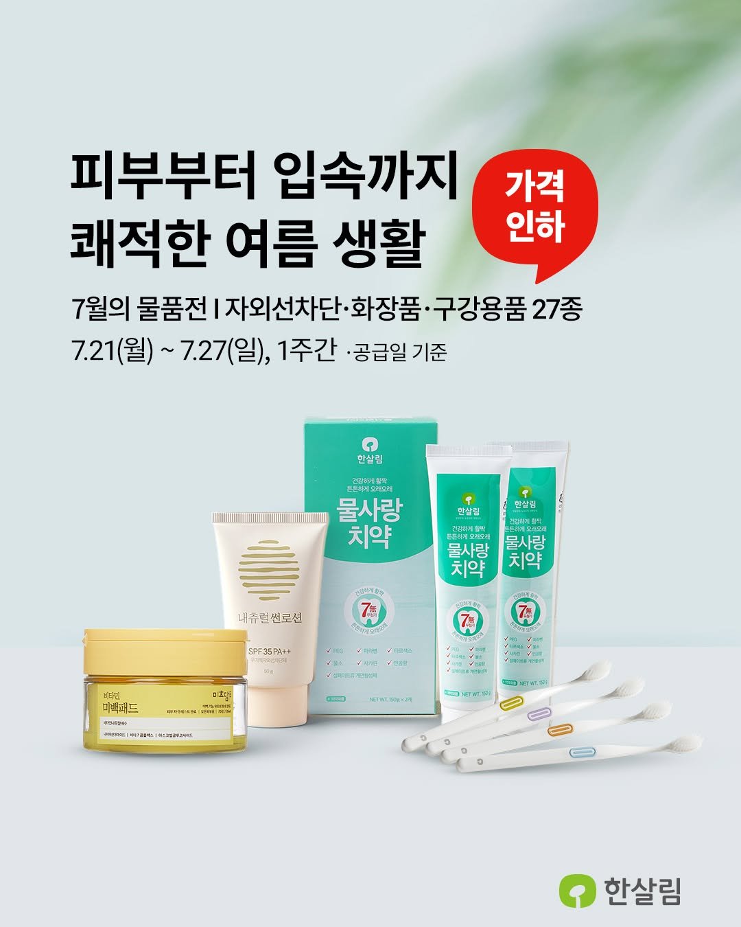 Photo by 한살림 on July 17, 2025. May be an image of hair product, ointment, lotion, hand cream and text that says '가격 인하 피부부터 입속까지 쾌적한 여름 생활 7월의 물품전 자외선차단· 화장품 ·구강용품 27종 7.21(월)~ 7.21( 7.27(일), 1주간 ·공급일 기준 한살립 !...........! 물사랑 치약 한살립 한살립 한살립 울사랑 치약 물사랑 치약 西北屋入設者 76 내츄럴션로션 썬로션 SPF35PRt 7枚 미호다: た รู 비디킨 미트러드 キのーカリサト 一五.五2 اجب_ع_لس .. ၀ မရာ 22741.51 DLCTATG 한살림'.