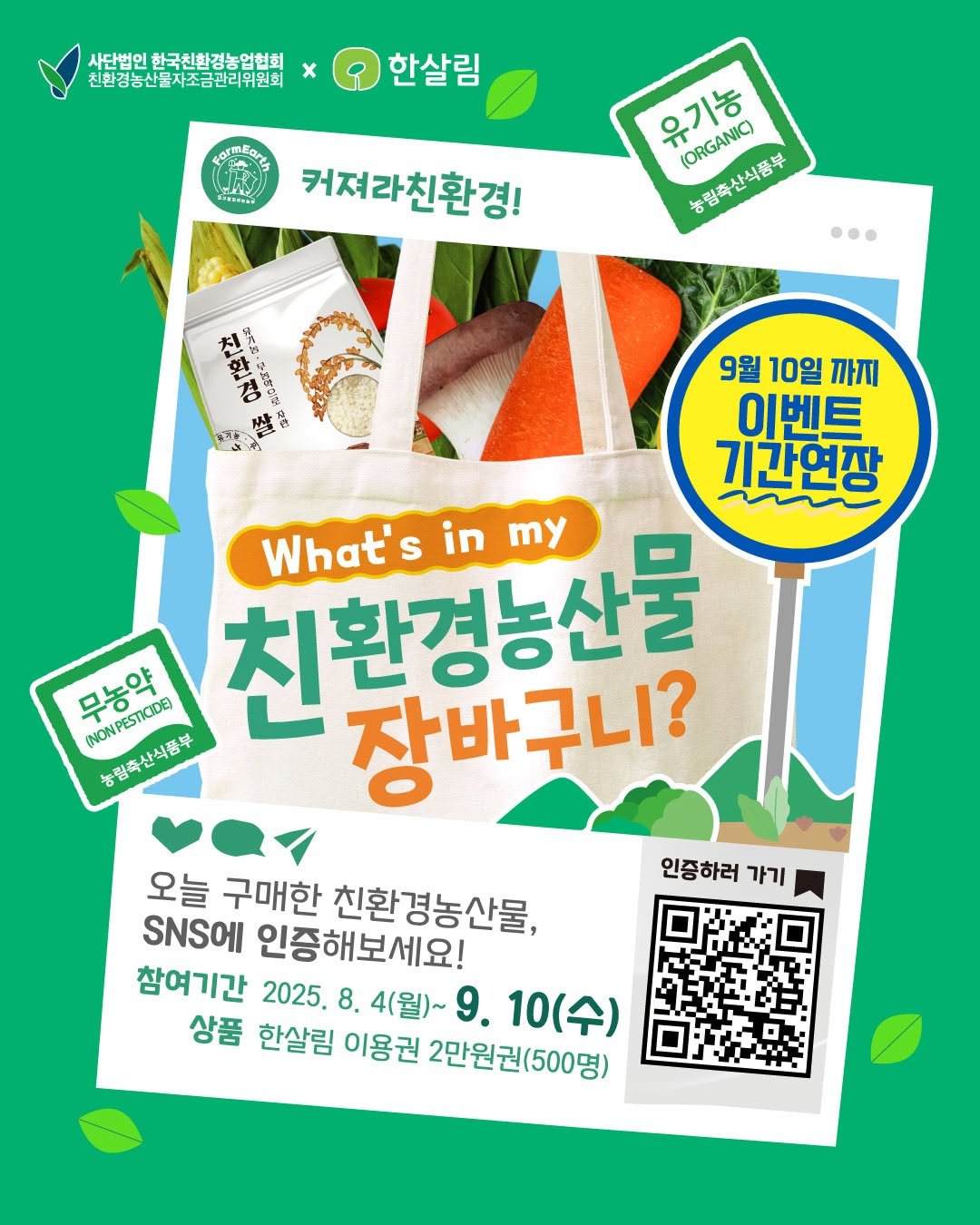 Photo by 한살림 on September 01, 2025. May be an image of tofu, poster and text that says '사단법인 사단법인한국천합정농업협회 친환경농산물자조금관리위원회 x 한살림 ١ 커져라친환경! 유기농 (ORGANIC) 농담축산식품부 농림축산식품부 … 9월 10일 까지 이벤트 기간연장 What'sinmy What's 친환경능산물 S in inmy my 무농약 무상위,, MNONIPETLCOB (NONPESTICIDE 유립소산의된* 농림축산식품부 장바구니? 인증하러가기 인증하러 가기 오늘 구매한 친환경농산물, 인증해보세요! 참여기간 2025.8. 8. 4(월)~ 9. 10(수) 상품 한살림 이용권 2만원권(500명)'.